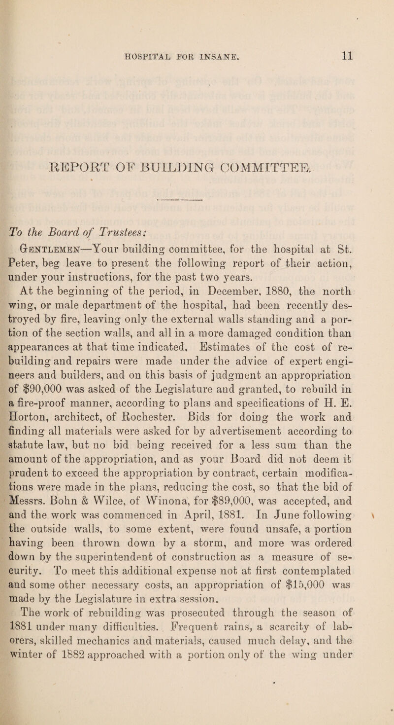 REPORT OF BUILDING COMMITTEE. To the Board of Trustees: Gentlemen-—Your building committee, for the hospital at St. Peter, beg leave to present the following report of their action, under your instructions, for the past two years. At the beginning of the period, in December, 1880, the north wing, or male department of the hospital, had been recently des¬ troyed by fire, leaving only the external walls standing and a por¬ tion of the section walls, and all in a more damaged condition than appearances at that time indicated. Estimates of the cost of re¬ building and repairs were made under the advice of expert engi¬ neers and builders, and on this basis of judgment an appropriation of $90,000 was asked of the Legislature and granted, to rebuild in a fire-proof manner, according to plans and specifications of H. E. Horton, architect, of Rochester. Bids for doing the work and finding all materials were asked for by advertisement according to statute lavr, but no bid being received for a less sum than the amount of the appropriation, and as your Board did not deem it prudent to exceed the appropriation by contract, certain modifica¬ tions were made in the plans, reducing the cost, so that the bid of Messrs. Bohn & Wilce, of Winona, for $89,000, was accepted, and and the work was commenced in April, 1881. In June following the outside walls, to some extent, were found unsafe, a portion having been thrown down by a storm, and more was ordered down by the superintendent of construction as a measure of se¬ curity. To meet this additional expense not at first contemplated and some other necessary costs, an appropriation of $15,000 was made by the Legislature in extra session. The work of rebuilding wras prosecuted through the season of 1881 under many difficulties. Frequent rains, a scarcity of lab¬ orers, skilled mechanics and materials, caused much delay, and the winter of 1882 approached with a portion only of the wing under