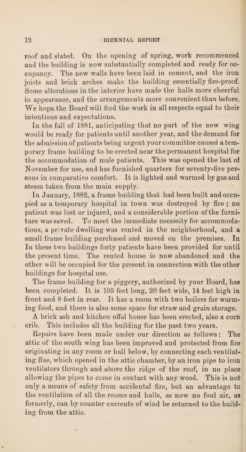 roof and slated. On tlie opening of spring, work recommenced and the building is now substantially completed and ready for oc¬ cupancy. The new walls have been laid in cement, and the iron joists and brick arches make the building essentially fire-proof. Some alterations in the interior have made the halls more cheerful in appearance, and the arrangements more convenient than before. We hope the Board will find the work in all respects equal to their intentions and expectations. In the fall of 1881, anticipating that no part of the new wing would be ready for patients until another year, and the demand for the admission of patients being urgent your committee caused a tem¬ porary frame building to be erected near the permanent hospital for the accommodation of male patients. This wTas opened the last of November for use, and has furnished quarters for seventy-five per¬ sons in comparative comfort. It is lighted and warmed by gas and steam taken from the main supply. In January, 1882, a frame building that had been built and occu¬ pied as a temporary hospital in town was destroyed by fire ; no patient was lost or injured, and a considerable portion of the furni¬ ture was saved. To meet the immediate necessity for accommoda¬ tions, a private dwelling was rented in the neighborhood, and a small frame building purchased and moved on the premises. In In these two buildings forty patients have been provided for until the present time. The rented house is now abandoned and the other will be occupied for the present in connection with the other buildings for hospital use. The frame building for a piggery, authorized by your Board, has been completed. It is 105 feet long, 20 feet wide, 14 feet high in front and 8 feet in rear. It has a room with two boilers for warm¬ ing food, and there is also some space for straw and grain storage. A brick ash and kitchen offal house has been erected, also a corn crib. This includes all the building for the past two years. Repairs have been made under our direction as follows: The attic of the south wing has been improved and protected from fire originating in an}r room or hall below, by connecting each ventilat¬ ing flue, which opened in the attic chamber, by an iron pipe to iron ventilators through and above the ridge of the roof, in no place allowing the pipes to come in contact with any wood. This is not only a means of safety from accidental fire, but an advantage to the ventilation of all the rooms and halls, as now no foul air, as formerly, can by counter currents of wind be returned to the build¬ ing from the attic.