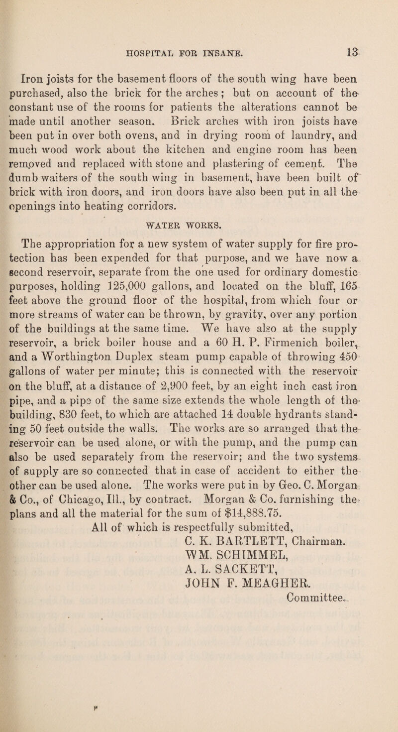 Iron joists for tlie basement floors of tbe south wing have been purchased, also the brick for the arches; but on account of the constant use of the rooms for patients the alterations cannot be made until another season. Brick arches with iron joists have been put in over both ovens, and in drying room of laundry, and much wood work about the kitchen and engine room has been removed and replaced with stone and plastering of cement. The dumb waiters of the south wing in basement, have been built of brick with iron doors, and iron doors have also been put in all the openings into heating corridors. WATER WORKS. The appropriation for a new system of water supply for fire pro¬ tection has been expended for that purpose, and we have now a second reservoir, separate from the one used for ordinary domestic purposes, holding 125,000 gallons, and located on the bluff, 165 feet above the ground floor of the hospital, from which four or more streams of water can be thrown, by gravity, over any portion of the buildings at the same time. We have also at the supply reservoir, a brick boiler house and a 60 H. P. Firmenich boiler, and a Worthington Duplex steam pump capable of throwing 450 gallons of water per minute; this is connected with the reservoir on the bluff, at a distance of 2,900 feet, by an eight inch cast iron pipe, and a pipe of the same size extends the whole length of the- building, 830 feet, to which are attached 14 double hydrants stand¬ ing 50 feet outside the walls. The works are so arranged that the reservoir can be used alone, or with the pump, and the pump can also be used separately from the reservoir; and the two systems of supply are so connected that in case of accident to either the other can be used alone. The works were put in by Geo. C. Morgan & Co., of Chicago, Ill., by contract. Morgan & Co. furnishing the- plans and all the material for the sum of $14,888.75. All of which is respectfully submitted, C. K. BARTLETT, Chairman. WM. SCHIMMEL, A. L. SACKETT, JOHN F. MEAGHER. Committee.