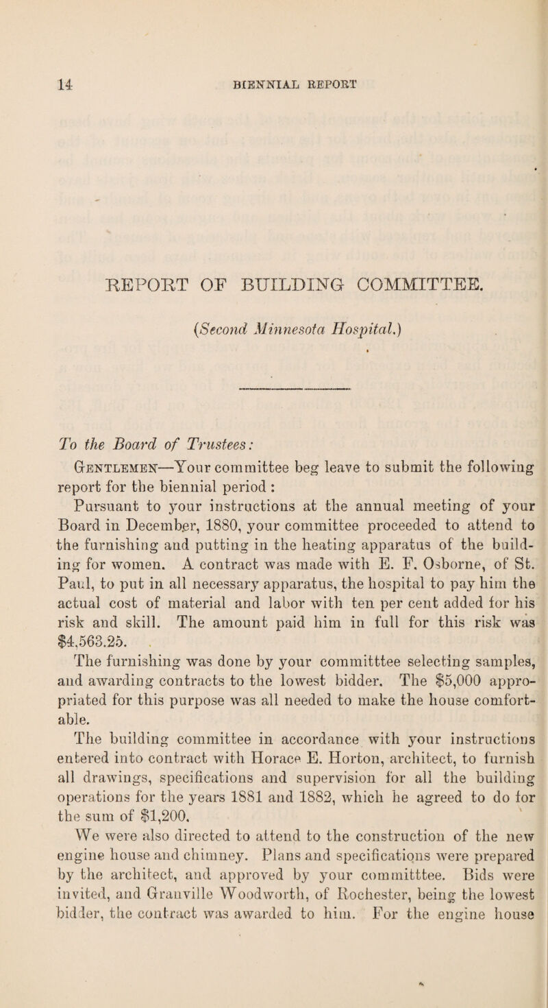 REPORT OF BUILDING COMMITTEE. (-Second Minnesota Hospital.) To the Board of Trustees: Gentlemen-—Your committee beg leave to submit the following report for the biennial period : Pursuant to your instructions at the annual meeting of your Board in December, 1880, your committee proceeded to attend to the furnishing and putting in the heating apparatus of the build¬ ing for women. A contract was made with E. F. Osborne, of St. Paul, to put in all necessary apparatus, the hospital to pay him the actual cost of material and labor with ten per cent added tor his risk and skill. The amount paid him in full for this risk was $4,563.25. The furnishing was done by }mur committtee selecting samples, and awarding contracts to the lowest bidder. The $5,000 appro¬ priated for this purpose was all needed to make the house comfort¬ able. The building committee in accordance with your instructions entered into contract with Horace E. Horton, architect, to furnish all drawings, specifications and supervision for all the building operations for the years 1881 and 1882, which he agreed to do for the sum of $1,200. We were also directed to attend to the construction of the new engine house and chimney. Plans and specifications were prepared by the architect, and approved by your committtee. Bids were invited, and Granville Woodworth, of Rochester, being the lowest bidder, the contract was awarded to him. For the engine house