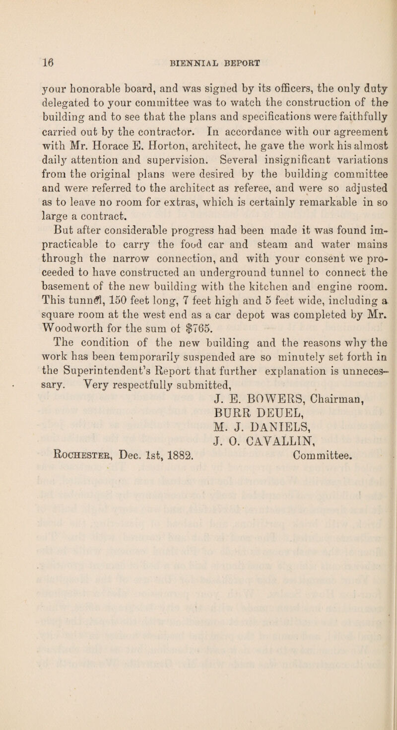 your honorable board, and was signed by its officers, the only duty delegated to your committee was to watch the construction of the building and to see that the plans and specifications were faithfully carried out by the contractor. In accordance with our agreement with Mr. Horace E. Horton, architect, he gave the work his almost daily attention and supervision. Several insignificant variations from the original plans were desired by the building committee and were referred to the architect as referee, and were so adjusted as to leave no room for extras, which is certainly remarkable in so large a contract. But after considerable progress had been made it was found im¬ practicable to carry the food car and steam and water mains through the narrow connection, and with your consent we pro¬ ceeded to have constructed an underground tunnel to connect the basement of the new building with the kitchen and engine room. This tunnel, 150 feet long, 7 feet high and 5 feet wide, including a square room at the west end as a car depot was completed by Mr. Woodworth for the sum of $765. The condition of the new building and the reasons why the work has been temporarily suspended are so minutely set forth in the Superintendent’s Report that further explanation is unneces¬ sary. Very respectfully submitted, J. E. BOWERS, Chairman, BURR DEUEL, M. J. DANIELS, J. 0. CAVALLIN, Rochester, Dec., 1st, 1882. Committee.