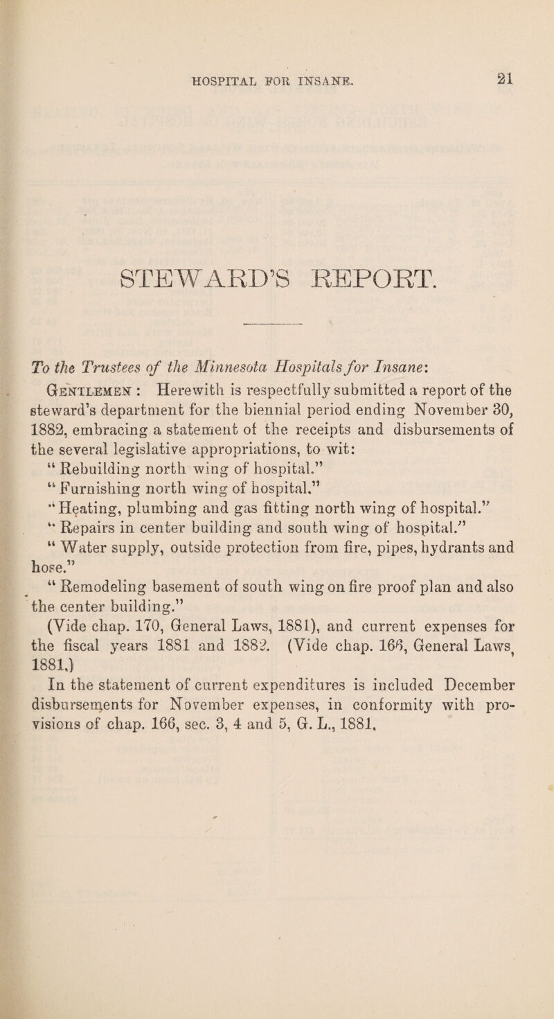 STEWARD’S REPORT. To the Trustees of the Minnesota Hospitals for Insane: Gentlemen : Herewith is respectfully submitted a report of the steward’s department for the biennial period ending November 30, 1882, embracing a statement of the receipts and disbursements of the several legislative appropriations, to wit: “ Rebuilding north wing of hospital.” “ Furnishing north wing of hospital.11 Heating, plumbing and gas fitting north wing of hospital.” Repairs in center building and south wing of hospital/1 “ Water supply, outside protection from fire, pipes, hydrants and hose/ “ Remodeling basement of south wing on fire proof plan and also the center building.11 (Vide chap. 170, General Laws, 1881), and current expenses for the fiscal years 1881 and 1882. (Yide chap. 160, General Laws 1881,) In the statement of current expenditures is included December disbursements for November expenses, in conformity with pro¬ visions of chap. 166, sec. 3, 4 and 5, G. L., 1881.