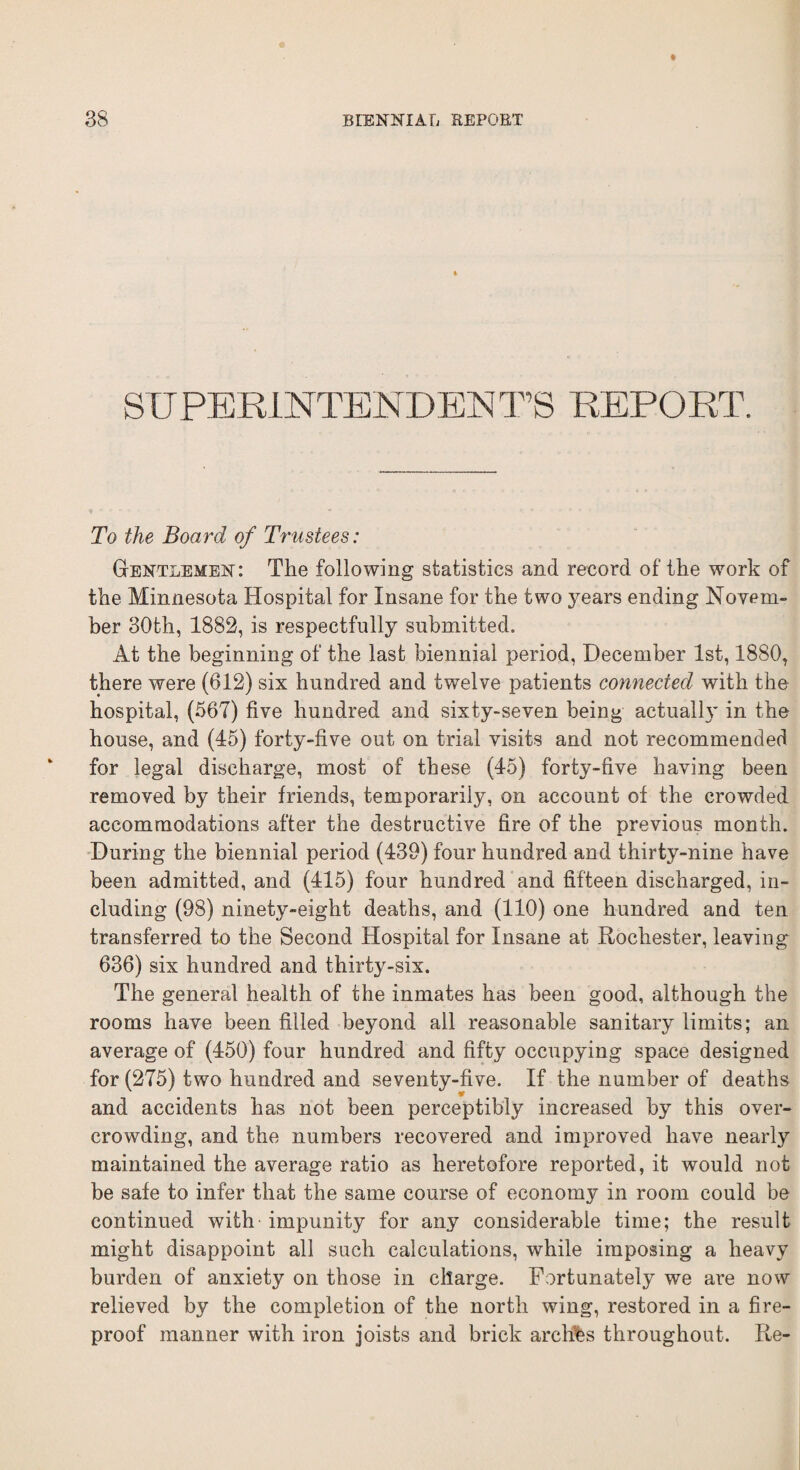 SUPERINTENDEDTS REPORT. To the Board of Trustees: Gentlemen: The following statistics and record of the work of the Minnesota Hospital for Insane for the two years ending Novem¬ ber 30th, 1882, is respectfully submitted. At the beginning of the last biennial period, December 1st, 1880, there were (612) six hundred and twelve patients connected with the hospital, (567) five hundred and sixty-seven being actually in. the house, and (45) forty-five out on trial visits and not recommended for legal discharge, most of these (45) forty-five having been removed by their friends, temporarily, on account of the crowded accommodations after the destructive fire of the previous month. During the biennial period (439) four hundred and thirty-nine have been admitted, and (415) four hundred and fifteen discharged, in¬ cluding (98) ninety-eight deaths, and (110) one hundred and ten transferred to the Second Hospital for Insane at Rochester, leaving 636) six hundred and thirty-six. The general health of the inmates has been good, although the rooms have been filled beyond all reasonable sanitary limits; an average of (450) four hundred and fifty occupying space designed for (275) two hundred and seventy-five. If the number of deaths and accidents has not been perceptibly increased by this over¬ crowding, and the numbers recovered and improved have nearly maintained the average ratio as heretofore reported, it would not be safe to infer that the same course of economy in room could be continued with' impunity for any considerable time; the result might disappoint all such calculations, while imposing a heavy burden of anxiety on those in charge. Fortunately we are now relieved by the completion of the north wing, restored in a fire¬ proof manner with iron joists and brick arches throughout. Re-