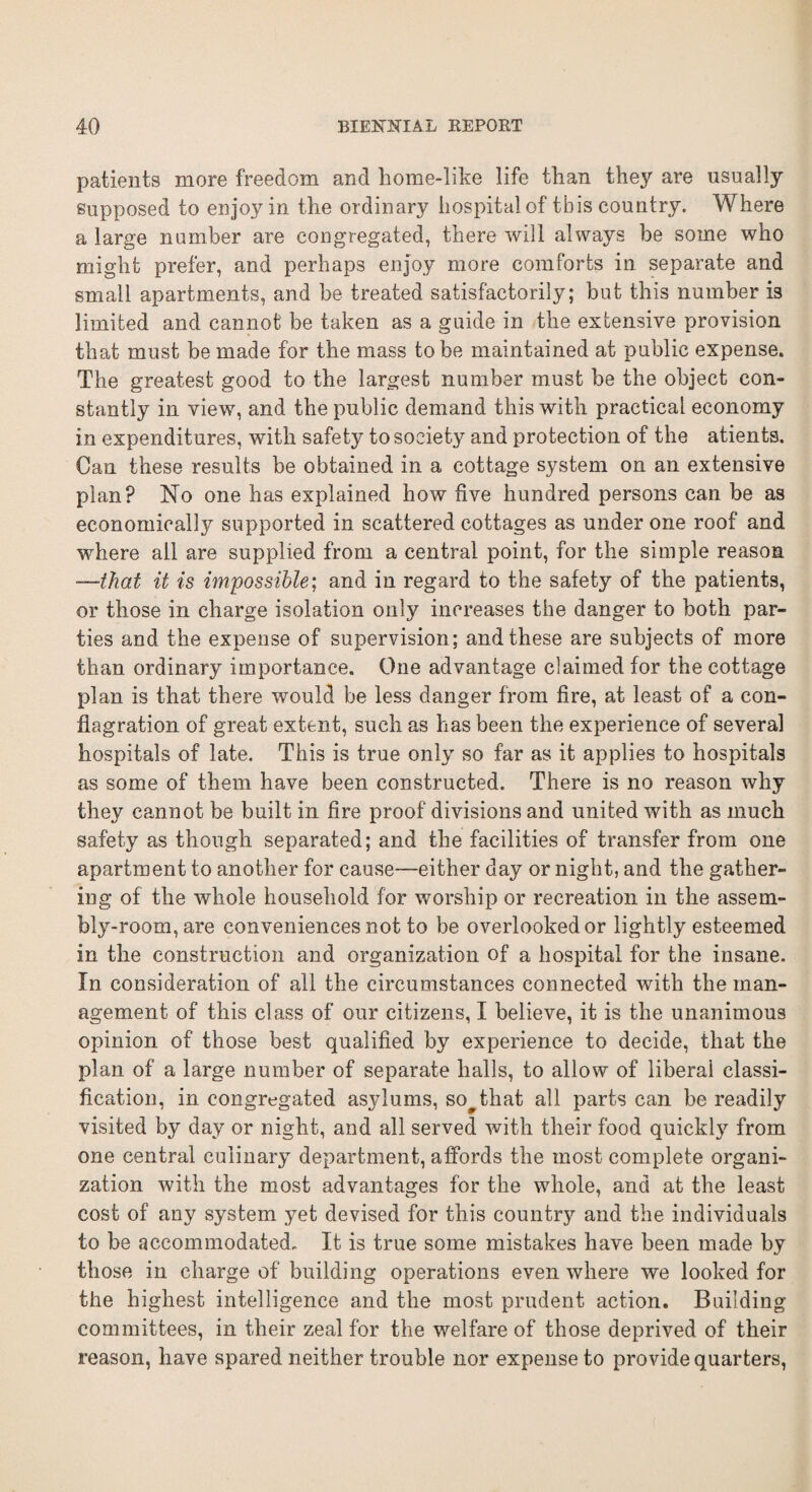 patients more freedom and home-like life than they are usually supposed to enjoy in the ordinary hospital of this country. Where a large number are congregated, there will always be some who might prefer, and perhaps enjoy more comforts in separate and small apartments, and be treated satisfactorily; but this number is limited and cannot be taken as a guide in the extensive provision that must be made for the mass to be maintained at public expense. The greatest good to the largest number must be the object con¬ stantly in view, and the public demand this with practical economy in expenditures, with safety to society and protection of the atients. Can these results be obtained in a cottage system on an extensive plan? No one has explained how five hundred persons can be as economically supported in scattered cottages as under one roof and where all are supplied from a central point, for the simple reason —-that it is impossible; and in regard to the safety of the patients, or those in charge isolation only increases the danger to both par¬ ties and the expense of supervision; and these are subjects of more than ordinary importance. One advantage claimed for the cottage plan is that there would be less danger from fire, at least of a con¬ flagration. of great extent, such as has been the experience of several hospitals of late. This is true only so far as it applies to hospitals as some of them have been constructed. There is no reason why they cannot be built in fire proof divisions and united with as much safety as though separated; and the facilities of transfer from one apartment to another for cause-—either day or night, and the gather¬ ing of the whole household for worship or recreation in the assem¬ bly-room, are conveniences not to be overlooked or lightly esteemed in the construction and organization of a hospital for the insane. In consideration of all the circumstances connected with the man¬ agement of this class of our citizens, I believe, it is the unanimous opinion of those best qualified by experience to decide, that the plan of a large number of separate halls, to allow of liberal classi¬ fication, in congregated asylums, so# that all parts can be readily visited by day or night, and all served with their food quickly from one central culinary department, affords the most complete organi¬ zation with the most advantages for the whole, and at the least cost of any system yet devised for this country and the individuals to be accommodated. It is true some mistakes have been made by those in charge of building operations even where we looked for the highest intelligence and the most prudent action. Building committees, in their zeal for the welfare of those deprived of their reason, have spared neither trouble nor expense to provide quarters,