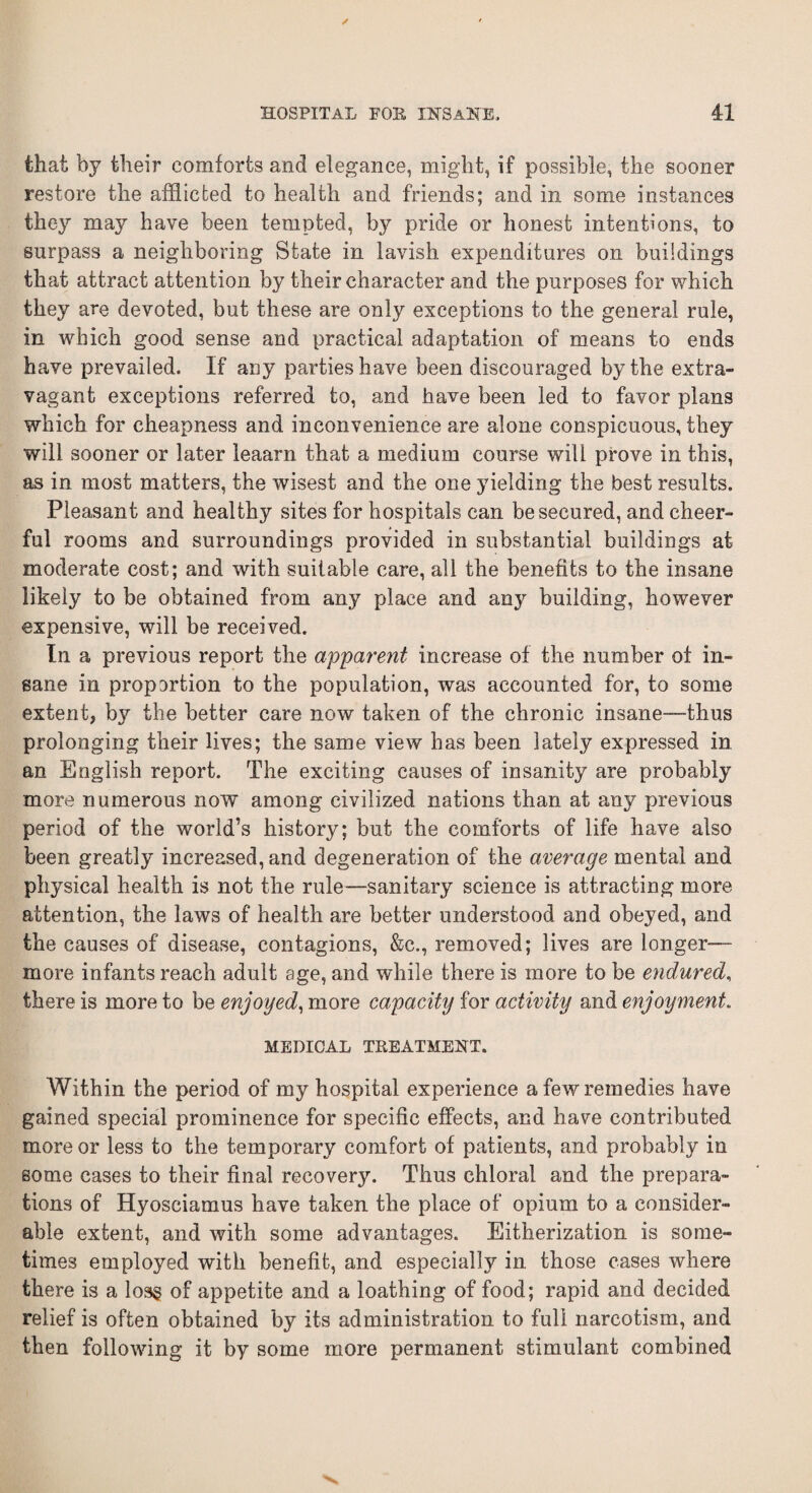 that by their comforts and elegance, might, if possible, the sooner restore the afflicted to health and friends; and in some instances they may have been tempted, by pride or honest intentions, to surpass a neighboring State in lavish expenditures on buildings that attract attention by their character and the purposes for which they are devoted, but these are only exceptions to the general rule, in which good sense and practical adaptation of means to ends have prevailed. If any parties have been discouraged by the extra¬ vagant exceptions referred to, and have been led to favor plans which for cheapness and inconvenience are alone conspicuous, they will sooner or later leaarn that a medium course will prove in this, as in most matters, the wisest and the one yielding the best results. Pleasant and healthy sites for hospitals can be secured, and cheer¬ ful rooms and surroundings provided in substantial buildings at moderate cost; and with suitable care, all the benefits to the insane likely to be obtained from any place and any building, however expensive, will be received. In a previous report the apparent increase of the number of in¬ sane in propartion to the population, was accounted for, to some extent, bjr the better care now taken of the chronic insane—thus prolonging their lives; the same view has been lately expressed in an English report. The exciting causes of insanity are probably more numerous now among civilized nations than at any previous period of the world’s history; but the comforts of life have also been greatly increased, and degeneration of the average mental and physical health is not the rule—sanitary science is attracting more attention, the laws of health are better understood and obeyed, and the causes of disease, contagions, &c., removed; lives are longer- more infants reach adult age, and while there is more to be endured, there is more to be enjoyed, more capacity for activity and enjoyment. MEDICAL TREATMENT. Within the period of my hospital experience a few remedies have gained special prominence for specific effects, and have contributed more or less to the temporary comfort of patients, and probably in some cases to their final recovery. Thus chloral and the prepara¬ tions of Hyosciamus have taken the place of opium to a consider¬ able extent, and with some advantages. Eitherization is some¬ times employed with benefit, and especially in those cases where there is a loss of appetite and a loathing of food; rapid and decided relief is often obtained by its administration to full narcotism, and then following it by some more permanent stimulant combined