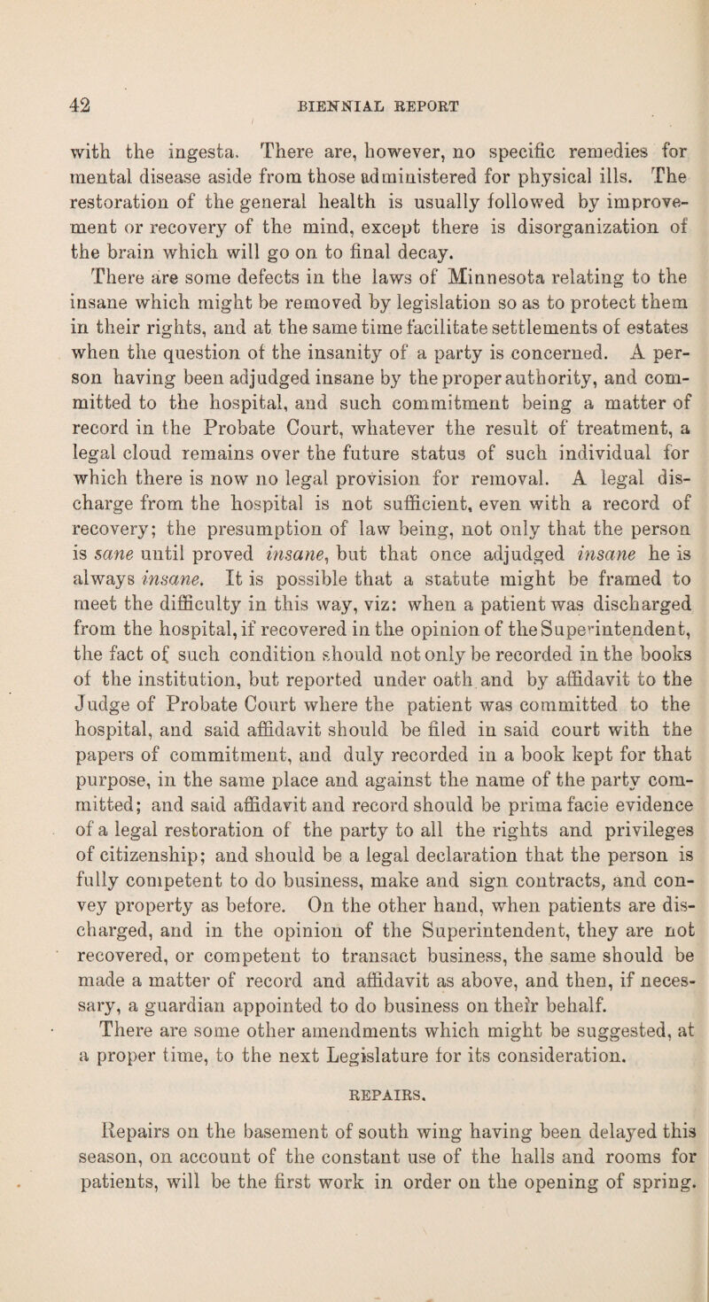 I with the ingesta. There are, however, no specific remedies for mental disease aside from those administered for physical ills. The restoration of the general health is usually followed by improve¬ ment or recovery of the mind, except there is disorganization of the brain which will go on to final decay. There are some defects in the laws of Minnesota relating to the insane which might be removed by legislation so as to protect them in their rights, and at the same time facilitate settlements of estates when the question of the insanity of a party is concerned. A per¬ son having been adjudged insane by the proper authority, and com¬ mitted to the hospital, and such commitment being a matter of record in the Probate Court, whatever the result of treatment, a legal cloud remains over the future status of such individual for which there is now no legal provision for removal. A legal dis¬ charge from the hospital is not sufficient, even with a record of recovery; the presumption of law being, not only that the person is sane until proved insane, but that once adjudged insane he is always insane. It is possible that a statute might be framed to meet the difficulty in this way, viz: when a patient was discharged from the hospital, if recovered in the opinion of the Superintendent, the fact of such condition should not only be recorded in the books of the institution, but reported under oath and by affidavit to the Judge of Probate Court where the patient was committed to the hospital, and said affidavit should be filed in said court with the papers of commitment, and duly recorded in a book kept for that purpose, in the same place and against the name of the party com¬ mitted; and said affidavit and record should be prima facie evidence of a legal restoration of the party to all the rights and privileges of citizenship; and should be a legal declaration that the person is fully competent to do business, make and sign contracts, and con¬ vey property as before. On the other hand, when patients are dis¬ charged, and in the opinion of the Superintendent, they are not recovered, or competent to transact business, the same should be made a matter of record and affidavit as above, and then, if neces¬ sary, a guardian appointed to do business on their behalf. There are some other amendments which might be suggested, at a proper time, to the next Legislature for its consideration. REPAIRS. Repairs on the basement of south wing having been delayed this season, on account of the constant use of the halls and rooms for patients, will be the first work in order on the opening of spring.