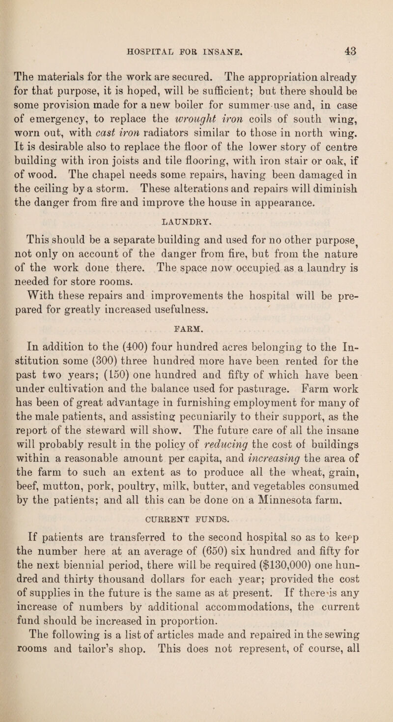 The materials for the work are secured. The appropriation already for that purpose, it is hoped, will be sufficient; but there should be some provision made for anew boiler for summer use and, in case of emergency, to replace the wrought iron coils of south wing, worn out, with cast iron radiators similar to those in north wing. It is desirable also to replace the floor of the lower story of centre building with iron joists and tile flooring, with iron stair or oak, if of wood. The chapel needs some repairs, having been damaged in the ceiling by a storm. These alterations and repairs will diminish the danger from fire and improve the house in appearance. LAUNDRY. This should be a separate building and used for no other purpose^ not only on account of the danger from fire, but from the nature of the work done there. The space now occupied as a laundry is needed for store rooms. With these repairs and improvements the hospital will be pre¬ pared for greatly increased usefulness. FARM. In addition to the (400) four hundred acres belonging to the In¬ stitution some (300) three hundred more have been rented for the past two years; (150) one hundred and fift}^ of which have been under cultivation and the balance used for pasturage. Farm work has been of great advantage in furnishing employment for many of the male patients, and assisting pecuniarily to their support, as the report of the steward will show. The future care of all the insane will probably result in the policy of reducing the cost of buildings within a reasonable amount per capita, and increasing the area of the farm to such an extent as to produce all the wheat, grain, beef, mutton, pork, poultry, milk, butter, and vegetables consumed by the patients; and all this can be done on a Minnesota farm. CURRENT FUNDS. If patients are transferred to the second hospital so as to keep the number here at an average of (650) six hundred and fifty for the next biennial period, there will be required ($130,000) one hun¬ dred and thirty thousand dollars for each year; provided the cost of supplies in the future is the same as at present. If there *is any increase of numbers by additional accommodations, the current fund should be increased in proportion. The following is a list of articles made and repaired in the sewing rooms and tailor’s shop. This does not represent, of course, all