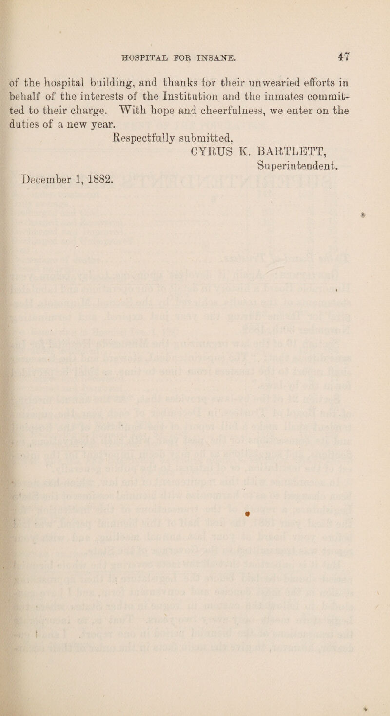 of the hospital building, and thanks for their unwearied efforts in behalf of the interests of the Institution and the inmates commit¬ ted to their charge. With, hope and cheerfulness, we enter on the duties of a new year. Respectfully submitted. CYRUS K. BARTLETT, Superintendent. December 1, 1882.