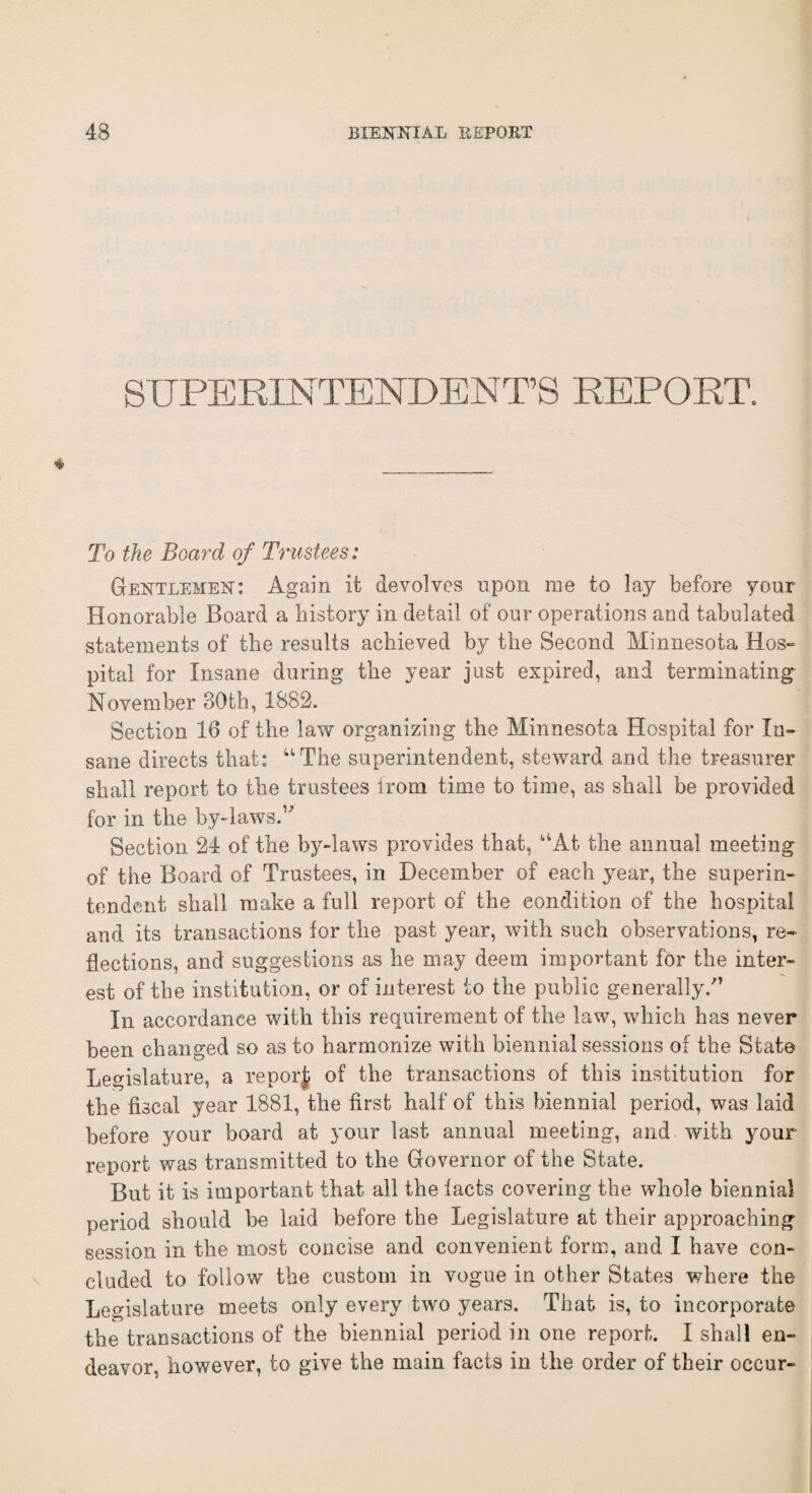 SUPERINTENDENT’S REPORT. To the Board of Trustees: Gentlemen: Again it devolves upon me to lay before your Honorable Board a history in detail of our operations and tabulated statements of the results achieved by the Second Minnesota Hos¬ pital for Insane during the year just expired, and terminating November 30th, 1882. Section 16 of the law organizing the Minnesota Hospital for In¬ sane directs that: “The superintendent, steward and the treasurer shall report to the trustees from time to time, as shall be provided for in the by-laws.” Section 24 of the by-laws provides that, “At the annual meeting of the Board of Trustees, in December of each year, the superin¬ tendent shall make a full report of the condition of the hospital and its transactions for the past year, with such observations, re¬ flections, and suggestions as he may deem important for the inter¬ est of the institution, or of interest to the public generally/’ In accordance with this requirement of the law, which has never been changed so as to harmonize with biennial sessions of the State Legislature, a reporj; of the transactions of this institution for the fiscal year 1881, the first half of this biennial period, was laid before your board at your last annual meeting, and with your report was transmitted to the Governor of the State. But it is important that all the facts covering the whole biennial period should be laid before the Legislature at their approaching session in the most concise and convenient form, and I have con¬ cluded to follow the custom in vogue in other States where the Legislature meets only every two years. That is, to incorporate the transactions of the biennial period in one report. I shall en¬ deavor, however, to give the main facts in the order of their occur-