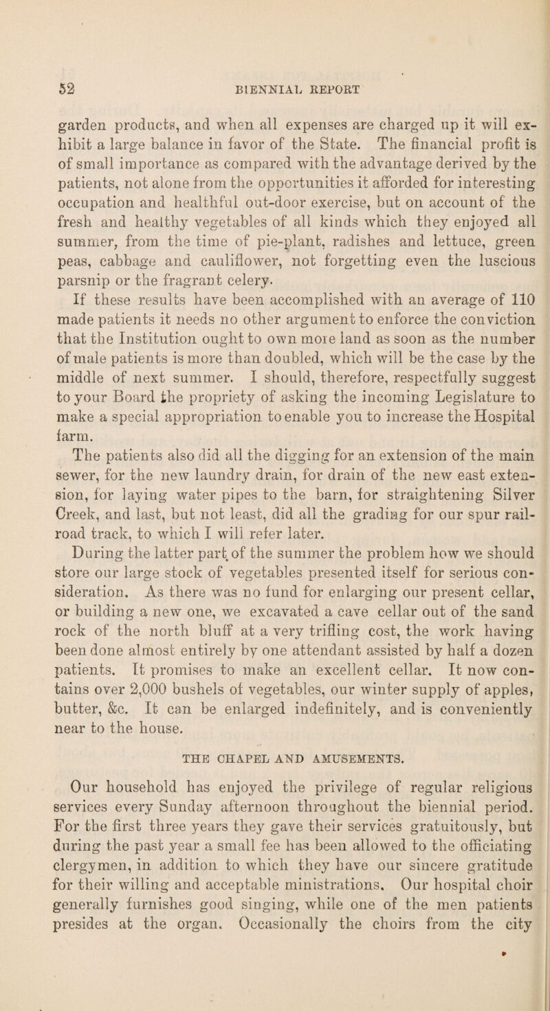garden products, and when all expenses are charged up it will ex¬ hibit a large balance in favor of the State. The financial profit is of small importance as compared with the advantage derived by the patients, not alone from the opportunities it afforded for interesting occupation and healthful out-door exercise, but on account of the fresh and healthy vegetables of all kinds which they enjoyed all summer, from the time of pie-plant, radishes and lettuce, green peas, cabbage and cauliflower, not forgetting even the luscious parsnip or the fragrant celery. If these results have been accomplished with an average of 110 made patients it needs no other argument to enforce the conviction that the Institution ought to own moie land as soon as the number of male patients is more than doubled, which will be the case b}^ the middle of next summer. I should, therefore, respectfully suggest to your Board the propriety of asking the incoming Legislature to make a special appropriation to enable you to increase the Hospital farm. The patients also did all the digging for an extension of the main sewer, for the new laundry drain, for drain of the new east exten¬ sion, for laying water pipes to the bam, for straightening Silver Creek, and last, but not least, did all the grading for our spur rail¬ road track, to which I will refer later. During the latter part of the summer the problem how we should store our large stock of vegetables presented itself for serious con¬ sideration. As there was no fund for enlarging our present cellar, or building a new one, we excavated a cave cellar out of the sand rock of the north bluff at a very trifling cost, the work having been done almost entirely by one attendant assisted by half a dozen patients. It promises to make an excellent cellar. It now con¬ tains over 2,000 bushels of vegetables, our winter supply of apples, butter, &c. It can be enlarged indefinitely, and is conveniently near to the house. THE CHAPEL AND AMUSEMENTS. Our household has enjoyed the privilege of regular religious services every Sunday afternoon throughout the biennial period. For the first three years they gave their services gratuitously, but during the past year a small fee has been allowed to the officiating clergymen, in addition to which they have our sincere gratitude for their willing and acceptable ministrations. Our hospital choir generally furnishes good singing, while one of the men patients presides at the organ. Occasionally the choirs from the city