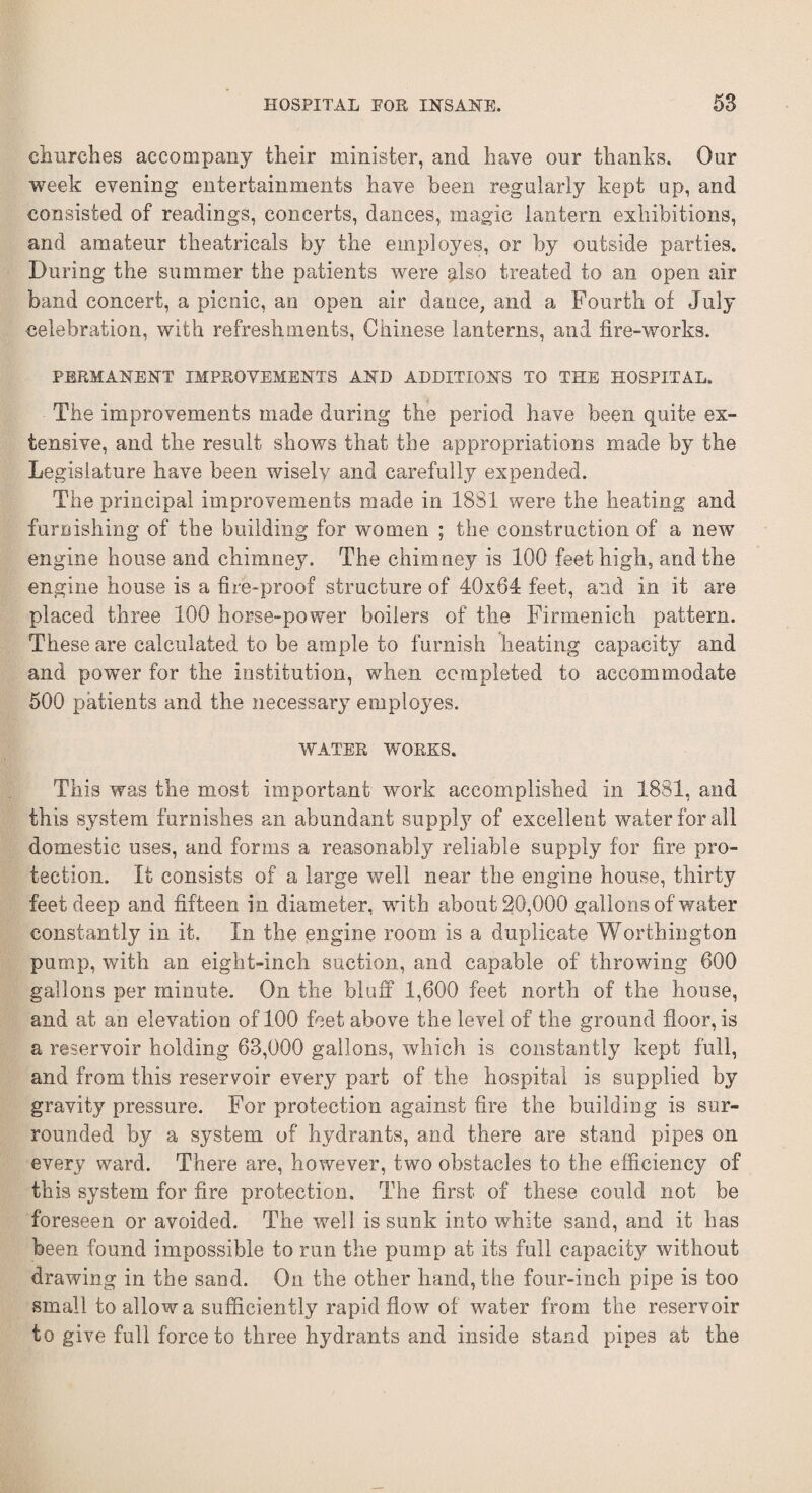 churches accompany their minister, and have our thanks. Our week evening entertainments have been regularly kept up, and consisted of readings, concerts, dances, magic lantern exhibitions, and amateur theatricals by the employes, or by outside parties. During the summer the patients were plso treated to an open air band concert, a picnic, an open air dance, and a Fourth of July celebration, with refreshments, Chinese lanterns, and fire-works. PERMANENT IMPROVEMENTS AND ADDITIONS TO THE HOSPITAL. The improvements made during the period have been quite ex¬ tensive, and the result shows that the appropriations made by the Legislature have been wisely and carefully expended. The principal improvements made in 1881 were the heating and furnishing of the building for women ; the construction of a new engine house and chimney. The chimney is 100 feet high, and the engine house is a fire-proof structure of 40x64 feet, and in it are placed three 100 horse-power boilers of the Firmenich pattern. These are calculated to be ample to furnish heating capacity and and power for the institution, when completed to accommodate 500 patients and the necessary employes. WATER WORKS. This was the most important work accomplished in 1881, and this system furnishes an abundant supply of excellent water for all domestic uses, and forms a reasonably reliable supply for fire pro¬ tection. It consists of a large well near the engine house, thirty feet deep and fifteen in diameter, with about 20,000 gallons of water constantly in it. In the engine room is a duplicate Worthington pump, with an eight-inch suction, and capable of throwing 600 gallons per minute. On the bluff 1,600 feet north of the house, and at an elevation of 100 feet above the level of the ground floor, is a reservoir holding 63,000 gallons, which is constantly kept full, and from this reservoir every part of the hospital is supplied by gravity pressure. For protection against fire the building is sur¬ rounded by a system of hydrants, and there are stand pipes on every ward. There are, however, two obstacles to the efficiency of this system for fire protection. The first of these could not be foreseen or avoided. The well is sunk into white sand, and it has been found impossible to run the pump at its full capacity without drawing in the sand. On the other hand, the four-inch pipe is too small to allow a sufficiently rapid flow of water from the reservoir to give full force to three hydrants and inside stand pipes at the