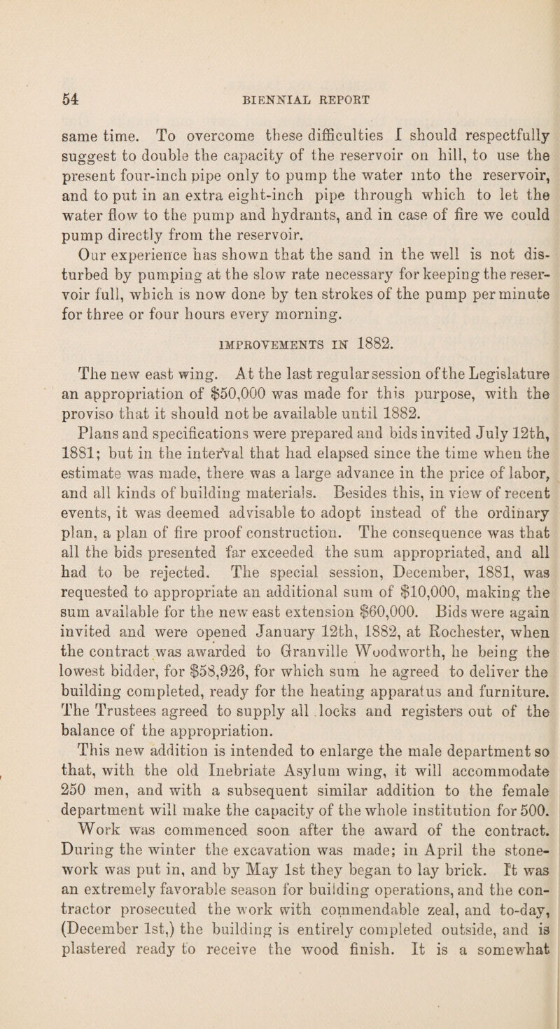 same time. To overcome these difficulties I should respectfully suggest to double the capacity of the reservoir on hill, to use the present four-inch pipe only to pump the water into the reservoir, and to put in an extra eight-inch pipe through which to let the water flow to the pump and hydrants, and in case of fire we could pump directly from the reservoir. Our experience has shown that the sand in the well is not dis¬ turbed by pumping at the slow rate necessary for keeping the reser¬ voir full, which is now done by ten strokes of the pump per minute for three or four hours every morning. IMPROVEMENTS IN 1882. The new east wing. At the last regular session of the Legislature an appropriation of $50,000 was made for this purpose, with the proviso that it should not be available until 1882. Plans and specifications were prepared and bids invited July 12th, 1881; but in the interval that had elapsed since the time when the estimate was made, there was a large advance in the price of labor, and all kinds of building materials. Besides this, in view of recent events, it was deemed advisable to adopt instead of the ordinary plan, a plan of fire proof construction. The consequence was that all the bids presented far exceeded the sum appropriated, and all had to be rejected. The special session, December, 1881, was requested to appropriate an additional sum of $10,000, making the sum available for the new east extension $60,000. Bids were again invited and were opened January 12th, 1882, at Rochester, when the contract was awarded to Granville Woodworth, he being the lowest bidder, for $58,926, for which sum he agreed to deliver the building completed, ready for the heating apparatus and furniture. The Trustees agreed to supply all locks and registers out of the balance of the appropriation. This new addition is intended to enlarge the male department so that, with the old Inebriate Asylum wing, it will accommodate 250 men, and with a subsequent similar addition to the female department will make the capacity of the whole institution for 500. Work was commenced soon after the award of the contract. During the winter the excavation was made; in April the stone¬ work was put in, and by May 1st they began to lay brick. It was an extremely favorable season for building operations, and the con¬ tractor prosecuted the work with commendable zeal, and to-day, (December 1st,) the building is entirely completed outside, and is plastered ready to receive the wood finish. It is a somewhat