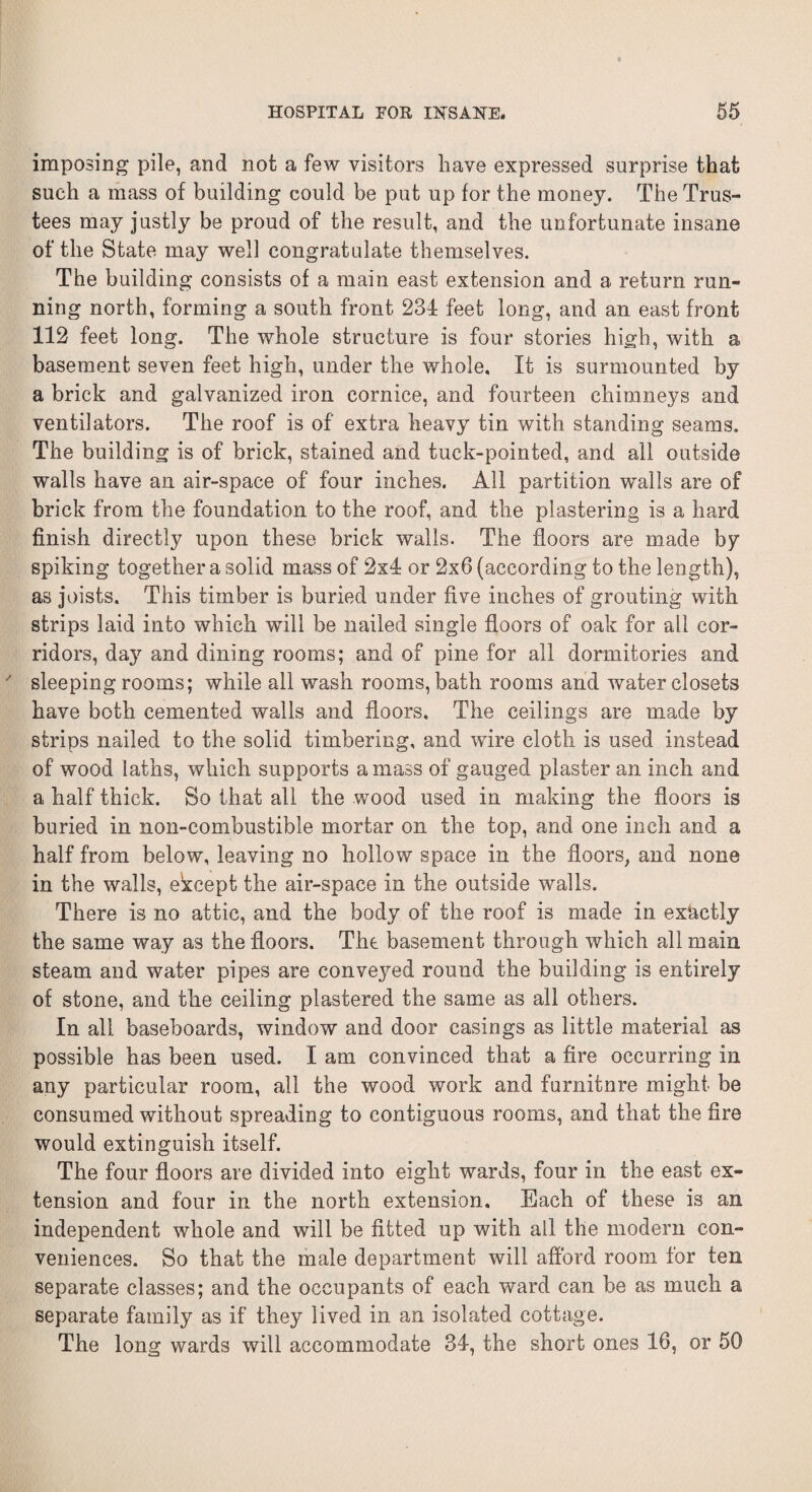 imposing pile, and not a few visitors have expressed surprise that such a mass of building could be put up for the money. The Trus¬ tees may justly be proud of the result, and the unfortunate insane of the State may well congratulate themselves. The building consists of a main east extension and a return run¬ ning north, forming a south front 234 feet long, and an east front 112 feet long. The whole structure is four stories high, with a basement seven feet high, under the whole. It is surmounted by a brick and galvanized iron cornice, and fourteen chimneys and ventilators. The roof is of extra heavy tin with standing seams. The building is of brick, stained and tuck-pointed, and all outside walls have an air-space of four inches. All partition walls are of brick from the foundation to the roof, and the plastering is a hard finish directly upon these brick walls. The floors are made by spiking together a solid mass of 2x4 or 2x6 (according to the length), as joists. This timber is buried under five inches of grouting with strips laid into which will be nailed single floors of oak for all cor¬ ridors, day and dining rooms; and of pine for all dormitories and sleeping rooms; while all wash rooms, bath rooms and water closets have both cemented walls and floors. The ceilings are made by strips nailed to the solid timbering, and wire cloth is used instead of wood laths, which supports amass of gauged plaster an inch and a half thick. So that all the wood used in making the floors is buried in non-combustible mortar on the top, and one inch and a half from below, leaving no hollow space in the floors, and none in the walls, ekcept the air-space in the outside walls. There is no attic, and the body of the roof is made in exactly the same way as the floors. The basement through which all main steam and water pipes are conveyed round the building is entirely of stone, and the ceiling plastered the same as all others. In all baseboards, window and door casings as little material as possible has been used. I am convinced that a fire occurring in any particular room, all the wood work and furnitnre might be consumed without spreading to contiguous rooms, and that the fire would extinguish itself. The four floors are divided into eight wards, four in the east ex¬ tension and four in the north extension. Each of these is an independent whole and will be fitted up with all the modern con¬ veniences. So that the male department will afford room for ten separate classes; and the occupants of each ward can be as much a separate family as if they lived in an isolated cottage. The long wards will accommodate 34, the short ones 16, or 50