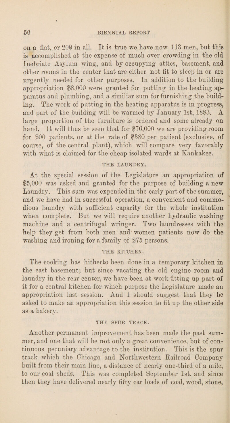 on a flat, or 200 in all. It is true we have now 113 men, but this is accomplished at the expense of much over crowding in the old Inebriate Asylum wing, and by occupying attics, basement, and other rooms in the center that are either not fit to sleep in or are urgently needed for other purposes. In addition to the building appropriation $8,000 were granted for putting in the heating ap¬ paratus and plumbing, and a similiar sum for furnishing the build¬ ing. The work of putting in the heating apparatus is in progress, and part of the building will be warmed by January 1st, 1883. A large proportion of the furniture is ordered and some already on hand. It will thus be seen that for $76,000 we are providing room for 200 patients, or at the rate of $380 per patient (exclusive, of course, of the central plant), which will compare very favorably with what is claimed for the cheap isolated wards at Kankakee. THE LAUNDRY. At the special session of the Legislature an appropriation of $5,000 was asked and granted for the purpose of building a new Laundry. This sum was expended in the early part of the summer, and we have had in successful operation, a convenient and commo¬ dious laundry with sufficient capacity for the whole institution when complete. But we will require another hydraulic washing machine and a centrifugal wringer. Two laundresses with the help they get from both men and women patients now do the washing and ironing for a family of 275 persons. THE KITCHEN. The cooking has hitherto been done in a temporary kitchen in the east basement; but since vacating the old engine room and laundry in the rear center, we have been at work fitting up part of it for a central kitchen for which purpose the Legislature made an appropriation last session. And I should suggest that they be asked to make an appropriation this session to fit up the other side as a bakery. THE SPUR TRACK. Another permanent improvement has been made the past sum¬ mer, and one that will be not only a great convenience, but of con¬ tinuous pecuniary advantage to the institution. This is the spur track which the Chicago and Northwestern Railroad Company built from their main line, a distance of nearly one-third of a mile, to our coal sheds. This was completed September 1st, and since then they have delivered nearly fifty car loads of coal, wood, stone,