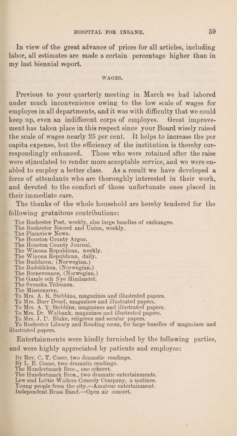 In view of the great advance of prices for all articles, including labor, all estimates are made a certain percentage higher than in my last biennial report. WAGES. Previous to your quarterly meeting in March we had labored under much inconvenience owing to the low scale of wages for employes in all departments, and it was with difficulty that we could keep up, even an indifferent corps of employes. Great improve¬ ment has taken place in this respect since your Board wisely raised the scale of wages nearly 25 per cent. It helps to increase the per capita expense, but the efficiency of the institution is thereby cor¬ respondingly enhanced. Those who were retained after the raise were stimulated to render more acceptable service, and we were en¬ abled to employ a better class. As a result we have developed a force of attendants who are thoroughly interested in their work, and devoted to the comfort of those unfortunate ones placed in their immediate care. The thanks of the whole household are hereby tendered for the following gratuitous contributions: The Rochester Post, weekly, also large bundles of exchanges. The Rochester Record and Union, weekly. The Plamview News. The Houston County Argus. The Houston County Journal. The Winona Republican, weekly. The Winona Republican, daily. The Buddaren, (Norwegian.) The Budstikken, (Norwegian.) The Bornevennen, (Norwegian.) The Garale och Nye Himlandet. The Svenska Tribunen. The Missionaren. To Mrs. A. R. Stebbins, magazines and illustrated papers. To Mrs. Burr Deuel, magazines and illustrated papers. To Mrs. A. T. Stebbins, magazines and illustrated papers. To Mrs. Dr. Walbank, magazines and illustrated papers. To Mrs. J. D. Blake, religious and secular papers. To Rochester Library and Reading room, for large bundles of magazines and illustrated papers. Entertainments were kindly furnished by the following parties, and were highly appreciated by patients and employes: By Rev. C. T. Coerr, two dramatic readings. By L. E. Crane, two dramatic readings. The Hundertmark Bros., one concert. The Hundertmark Bros., two dramatic entertainments. Lew and Lottie Walters Comedy Company, a matinee. Young people from the city.—Amateur entertainment. Independent Brass Band.—Open air concert.
