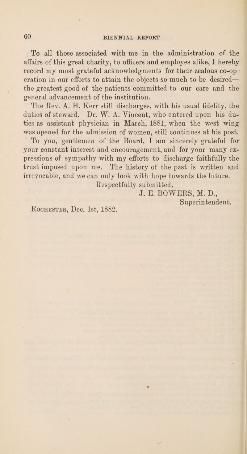 To all those associated with me in the administration of the affairs of this great charity, to officers and employes alike, I hereby record my most grateful acknowledgments for their zealous co-op ■ eration in our efforts to attain the objects so much to be desired— the greatest good of the patients committed to our care and the general advancement of the institution. The Rev. A. H. Kerr still discharges, with his usual fidelity, the duties of steward. Dr. W. A. Vincent, who entered upon his du¬ ties as assistant physician in March, 1881, when the west wing was opened for the admission of women, still continues at his post. To you, gentlemen of the Board, I am sincerely grateful for your constant interest and encouragement, and for your many ex¬ pressions of sympathy with my efforts to discharge faithfully the trust imposed upon me. The history of the past is written and irrevocable, and we can only look with hope towards the future. Respectfully submitted,  J. E. BOWERS, M.D., Superintendent. Rochester, Dec. 1st, 1882.