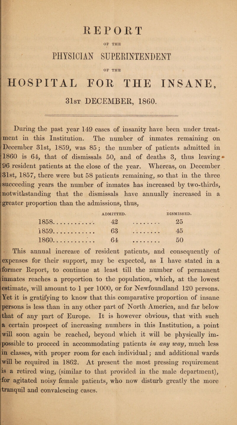 OF THE PHYSICIAN SUPERINTENDENT OF THE HOSPITAL FOR THE INSANE, 31st DECEMBER, 1860. During the past year 149 cases of insanity have been under treat” ment in this Institution. The number of inmates remaining on December 31st, 1859, was 85; the number of patients admitted in 1860 is 64, that of dismissals 50, and of deaths 3, thus leaving 96 resident patients at the close of the year. Whereas, on December 31st, 1857, there were but 58 patients remaining, so that in the three succeeding years the number of inmates has increased by two-thirds, notwithstanding that the dismissals have annually increased in a greater proportion than the admissions, thus, ADMITTED, DISMISSED. 1858....... ..... 42 .... .... 25 1859.. 63 .... .... 45 1860. ..... 64 _ . . .. 50 This annual increase of resident patients, and consequently of : expenses for their support, may he expected, as I have stated in a 'former Deport, to continue at least till the number of permanent inmates reaches a proportion to the population, which, at the lowest estimate, will amount to 1 per 1000, or for Newfoundland 120 persons. Yet it is gratifying to know that this comparative proportion of insane persons is less than in any other part of North America, and far below that of any part of Europe. It is however obvious, that with such a certain prospect of increasing numbers in this Institution, a point will soon again be reached, beyond which it will be physically im¬ possible to proceed in accommodating patients in any way, much less in classes, with proper room for each individual; and additional wards will be required in 1862. At present the most pressing requirement is a retired wing, (similar to that provided in the male department), for agitated noisy female patients, who now disturb greatly the more tranquil and convalescing cases.