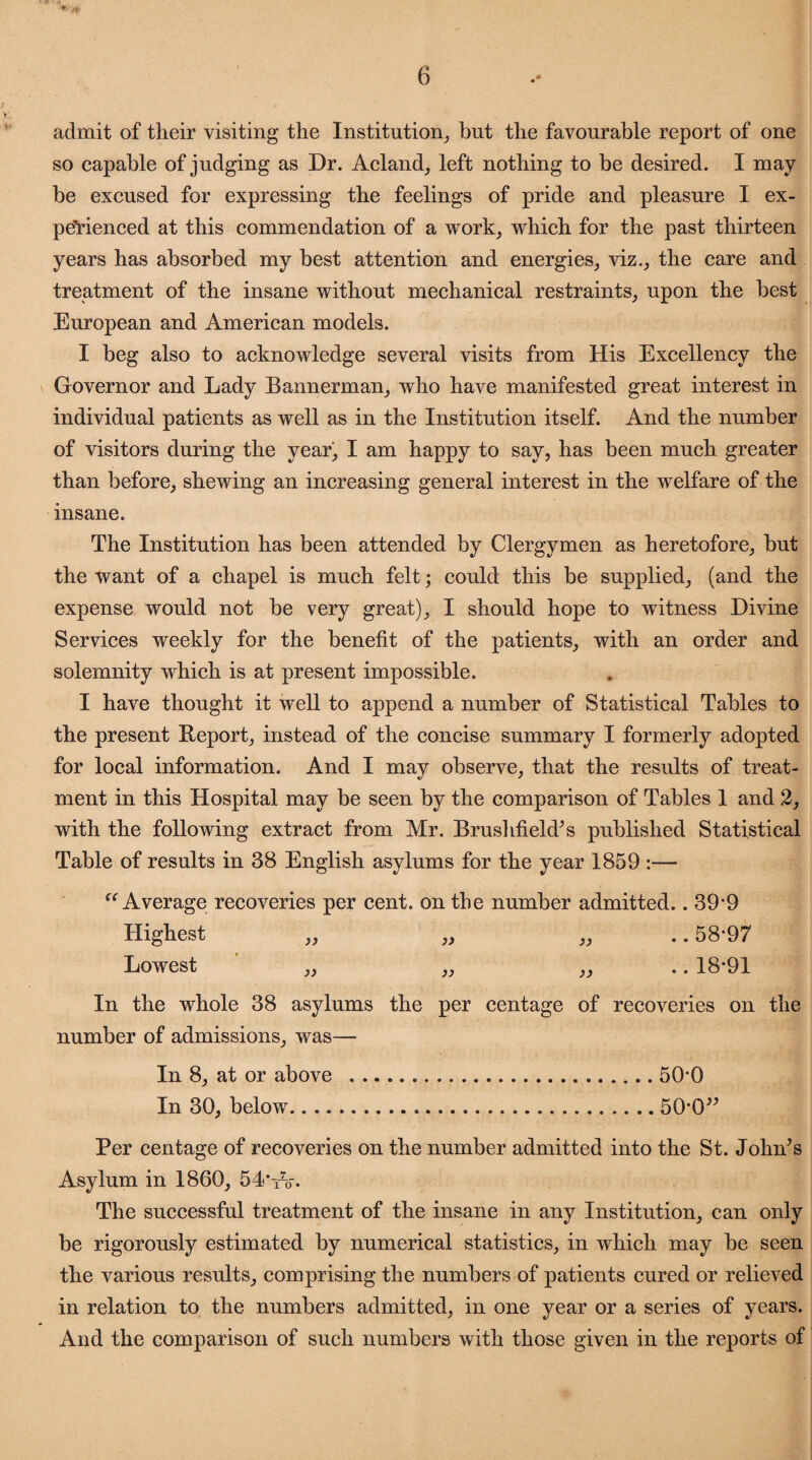 admit of their visiting the Institution, but the favourable report of one so capable of judging as Dr. Acland, left nothing to be desired. I may be excused for expressing the feelings of pride and pleasure I ex¬ perienced at this commendation of a work, which for the past thirteen years has absorbed my best attention and energies, viz., the care and treatment of the insane without mechanical restraints, upon the best European and American models. I beg also to acknowledge several visits from His Excellency the Governor and Lady Bannerman, who have manifested great interest in individual patients as well as in the Institution itself. And the number of visitors during the year, I am happy to say, has been much greater than before, shewing an increasing general interest in the welfare of the insane. The Institution has been attended by Clergymen as heretofore, but the want of a chapel is much felt; could this be supplied, (and the expense would not be very great), I should hope to witness Divine Services weekly for the benefit of the patients, with an order and solemnity which is at present impossible. I have thought it well to append a number of Statistical Tables to the present Beport, instead of the concise summary I formerly adopted for local information. And I may observe, that the results of treat¬ ment in this Hospital may be seen by the comparison of Tables 1 and 2, with the following extract from Mr. Brushfield’s published Statistical Table of results in 38 English asylums for the year 1859 :— {C Average recoveries per cent, on the number admitted.. 39*9 Highest „ „ „ .. 58*97 Lowest „ „ ,, 18*91 In the whole 38 asylums the per cent age of recoveries on the number of admissions, was— In 8, at or above ...50*0 In 30, below.50*0” Per centage of recoveries on the number admitted into the St. John’s Asylum in 1860, 54* iV. The successful treatment of the insane in any Institution, can only be rigorously estimated by numerical statistics, in which may be seen the various results, comprising the numbers of patients cured or relieved in relation to the numbers admitted, in one year or a series of years. And the comparison of such numbers with those given in the reports of