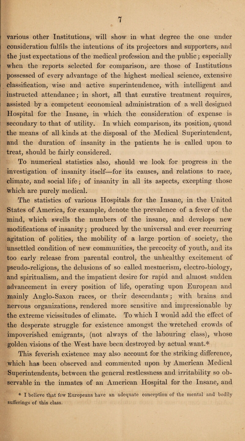 various other Institutions, will show in what degree the one under consideration fulfils the intentions of its projectors and supporters,, and the just expectations of the medical profession and the public; especially when the reports selected for comparison, are those of Institutions possessed of every advantage of the highest medical science, extensive classification, wise and active superintendence, with intelligent and instructed attendance; in short, all that curative treatment requires, assisted by a competent economical administration of a well designed Hospital for the Insane, in which the consideration of expense is secondary to that of utility. In which comparison, its position, quoad the means of all kinds at the disposal of the Medical Superintendent, and the duration of insanity in the patients he is called upon to treat, should be fairly considered. To numerical statistics also, should we look for progress in the investigation of insanity itself—for its causes, and relations to race, climate, and social life; of insanity in all its aspects, excepting those which are purely medical. The statistics of various Hospitals for the Insane, in the United States of America, for example, denote the prevalence of a fever of the mind, which swells the numbers of the insane, and develops new modifications of insanity; produced by the universal and ever recurring agitation of politics, the mobility of a large portion of society, the unsettled condition of new communities, the precocity of youth, and its too early release from parental control, the unhealthy excitement of pseudo-religions, the delusions of so called mesmerism, electro-biology, and spiritualism,, and the impatient desire for rapid and almost sudden advancement in every position of life, operating upon European and mainly Anglo-Saxon races, or their descendants ; with brains and nervous organizations, rendered more sensitive and impressionable by the extreme vicissitudes of climate. To which I would add the effect of the desperate struggle for existence amongst the wretched crowds of impoverished emigrants, (not always of the labouring class), whose golden visions of the West have been destroyed by actual want.* This feverish existence may also account for the striking difference, which has been observed and commented upon by American Medical Superintendents, between the general restlessness and irritability so ob¬ servable in the inmates of an American Hospital for the Insane, and * I believe that few Europeans have an adequate conception of the mental and bodily sufferings of this class.