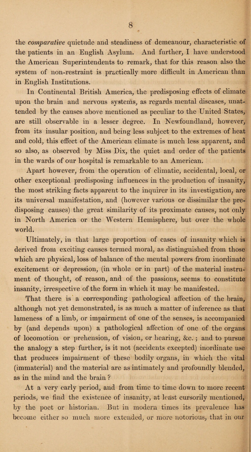 the comparative quietude and steadiness of demeanour, characteristic of the patients in an English Asylum. And further, I have understood the American Superintendents to remark, that for this reason also the system of non-restraint is practically more difficult in American than in English Institutions. In Continental British America, the predisposing effects of climate upon the brain and nervous systems, as regards mental diseases, unat¬ tended by the causes above mentioned as peculiar to the United States, are still observable in a lesser degree. In Newfoundland, however, from its insular position, and being less subject to the extremes of heat and cold, this effect of the American climate is much less apparent, and so also, as observed by Miss Dix, the quiet and order of the patients in the wards of our hospital is remarkable to an American. Apart however, from the operation of climatic, accidental, local, or other exceptional predisposing influences in the production of insanity, the most striking facts apparent to the inquirer in its investigation, are its universal manifestation, and (however various or dissimilar the pre¬ disposing causes) the great similarity of its proximate causes, not only in North America or the Western Hemisphere, but over the whole world. Ultimately, in that large proportion of cases of insanity which is derived from exciting causes termed moral, as distinguished from those which are physical, loss of balance of the mental powers from inordinate excitement or depression, (in whole or in part) of the material instru¬ ment of thought, of reason, and of the passions, seems to constitute insanity, irrespective of the form in which it may be manifested. That there is a corresponding pathological affection of the brain, although not yet demonstrated, is as much a matter of inference as that lameness of a limb, or impairment of one of the senses, is accompanied by (and depends upon) a pathological affection of one of the organs of locomotion or prehension, of vision, or hearing, &c.; and to pursue the analogy a step further, is it not (accidents excepted) inordinate use that produces impairment of these bodily organs, in which the vital (immaterial) and the material are as intimately and profoundly blended, as in the mind and the brain ? At a very early period, and from time to time down to more recent periods, we find the existence of insanity, at least cursorily mentioned, by the poet or historian. But in modern times its prevalence has become either so much more extended, or more notorious, that in our