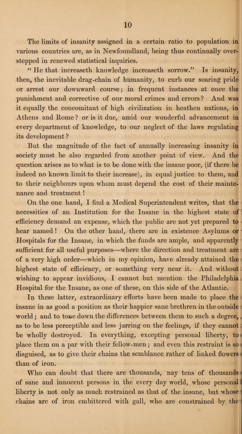 The limits of insanity assigned in a certain ratio to population in various countries are, as in Newfoundland, being thus continually over¬ stepped in renewed statistical inquiries. “ He that increaseth knowledge increaseth sorrow.” Is insanity, then, the inevitable drag-chain of humanity, to curb our soaring pride or arrest our downward course; in frequent instances at once the punishment and corrective of our moral crimes and errors ? And was it equally the concomitant of high civilization in heathen nations, in Athens and Rome ? or is it due, amid our wonderful advancement in every department of knowledge, to our neglect of the laws regulating its development ? But the magnitude of the fact of annually increasing insanity in society must he also regarded from another point of view. And the question arises as to what is to be done with the insane poor, (if there he indeed no known limit to their increase), in equal justice to them, and to their neighbours upon whom must depend the cost of their mainte¬ nance and treatment ! On the one hand, I find a Medical Superintendent writes, that the necessities of an Institution for the Insane in the highest state of efficiency demand an expense, which the public are not yet prepared to hear named! On the other hand, there are in existence Asylums or Hospitals for the Insane, in which the funds are ample, and apparently sufficient for all useful purposes—where the direction and treatment are of a very high order—which in my opinion, have already attained the highest state of efficiency, or something very near it. And without wishing to appear invidious, I cannot but mention the Philadelphia Hospital for the Insane, as one of these, on this side of the Atlantic. In these latter, extraordinary efforts have been made to place the insane in as good a position as their happier sane brethren in the outside world; and to tone down the differences between them to such a degree, as to be less perceptible and less jarring on the feelings, if they cannot be wholly destroyed. In everything, excepting personal liberty, to place them on a par with their fellow-men; and even this restraint is so disguised, as to give their chains the semblance rather of linked flowers than of iron. Who can doubt that there are thousands, nay tens of thousands <* ■/’ ■ 1 of sane and innocent persons in the every day world, whose personal liberty is not only as much restrained as that of the insane, but whose chains are of iron embittered with gall, who are constrained by the: