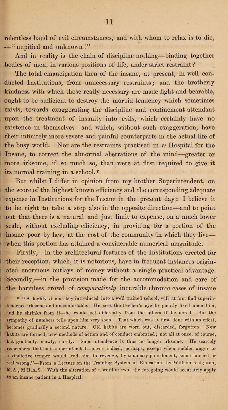 relentless hand of evil circumstances, and with whom to relax is to die, —“unpitied and unknown V3 And in reality is the chain of discipline nothing—binding together bodies of men, in various positions of life, under strict restraint ? The total emancipation then of the insane, at present, in well con¬ ducted Institutions, from unnecessary restraints; and the brotherly kindness with which those really necessary are made light and bearable, ought to be sufficient to destroy the morbid tendency which sometimes exists, towards exaggerating the discipline and confinement attendant upon the treatment of insanity into evils, which certainly have no existence in themselves—and which, without such exaggeration, have their infinitely more severe and painful counterparts in the actual life of ; the busy world. Nor are the restraints practised in a* Hospital for the ! Insane, to correct the abnormal aberrations of the mind—greater or more irksome, if so much so, than were at first required to give it its normal training in a school.* But whilst I differ in opinion from my brother Superintendent, on the score of the highest known efficiency and the corresponding adequate expense in Institutions for the Insane in the present day; I believe it to be right to take a step also in the opposite direction—and to point out that there is a natural and just limit to expense, on a much lower scale, without excluding efficiency, in providing for a portion of the insane poor by law, at the cost of the community in which they live— when this portion has attained a considerable numerical magnitude. Firstly,—in the architectural features of the Institutions erected for their reception, which, it is notorious, have in frequent instances origin¬ ated enormous outlays of money without a single practical advantage. Secondly,—in the provision made for the accommodation and care of the harmless crowd of comparatively incurable chronic cases of insane * “A highly vicious boy introduced into a well trained school, will at first find superin¬ tendence irksome and uncomfortable. He sees the teacher’s eye frequently fixed upon him, and he shrinks from it—he would act differently from the others if he dared. But the sympathy of numbers tells upon him very soon. That which was at first done with an effort, becomes gradually a second nature. Old habits are worn out, discarded, forgotten. New habits are formed, new methods of action and of conduct embraced; not all at once, of course, but gradually, slowly, surely. Superintendence is thus no longer irksome. He scarcely remembers that he is superintended—never indeed, perhaps, except when sudden anger or a vindictive temper would lead him to revenge, by summary punishment, some fancied or real wrong.”—From a Lecture on the Training System of Education, by William Knighton, M.A., M.R.A.S. With the alteration of a word or two, the foregoing would accurately apply to an insane patient in a Hospital.