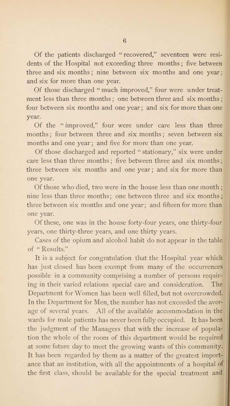 Of the patients discharged “ recovered,” seventeen were resi¬ dents of the Hospital not exceeding three months; five between three and six months; nine between six mo nths and one year; and six for more than one year. Of those discharged “much improved,” four were under treat¬ ment less than three months ; one between three and six months ; four between six months and one year; and six for more than one year. Of the “ improved,” four were under care less than three months; four between three and six months ; seven between six months and one year; and five for more than one year. Of those discharged and reported “ stationary,” six were under care less than three months; five between three and six months; three between six months and one year; and six for more than one year. Of those who died, two were in the house less than one month ; nine less than three months; one between three and six months ; three between six months and one year; and fifteen for more than one year. Of these, one was in the house forty-four years, one thirty-four years, one thirty-three years, and one thirty years. Cases of the opium and alcohol habit do not appear in the table of “ Results.” It is a subject for congratulation that the Hospital year which has just closed has been exempt from many of the occurrences possible in a community comprising a number of persons requir¬ ing in their varied relations special care and consideration. The Department for Women has been well filled, but not overcrowded. In the Department for Men, the number has not exceeded the aver¬ age of several years. All of the available accommodation in the wards for male patients has never been fully occupied. It has been the judgment of the Managers that with the increase of popula¬ tion the whole of the room of this department would be required at some future day to meet the growing wants of this community. It has been regarded by them as a matter of the greatest import¬ ance that an institution, with all the appointments of a hospital of the first class, should be available for the special treatment and