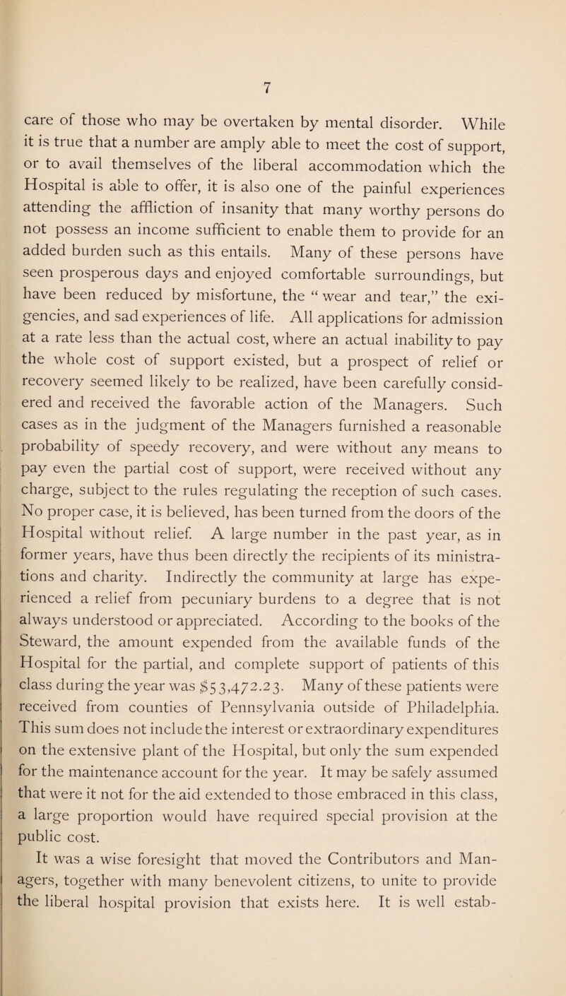 care of those who may be overtaken by mental disorder. While it is true that a number are amply able to meet the cost of support, or to avail themselves of the liberal accommodation which the Hospital is able to offer, it is also one of the painful experiences attending the affliction of insanity that many worthy persons do not possess an income sufficient to enable them to provide for an added burden such as this entails. Many of these persons have seen prosperous days and enjoyed comfortable surroundings, but have been reduced by misfortune, the “ wear and tear,” the exi¬ gencies, and sad experiences of life. All applications for admission at a rate less than the actual cost, where an actual inability to pay the whole cost of support existed, but a prospect of relief or recovery seemed likely to be realized, have been carefully consid¬ ered and received the favorable action of the Managers. Such cases as in the judgment of the Managers furnished a reasonable probability of speedy recovery, and were without any means to pay even the partial cost of support, were received without any charge, subject to the rules regulating the reception of such cases. No proper case, it is believed, has been turned from the doors of the Hospital without relief. A large number in the past year, as in former years, have thus been directly the recipients of its ministra¬ tions and charity. Indirectly the community at large has expe¬ rienced a relief from pecuniary burdens to a degree that is not always understood or appreciated. According to the books of the Steward, the amount expended from the available funds of the Hospital for the partial, and complete support of patients of this class during the year was $5 3,472.23. Many of these patients were received from counties of Pennsylvania outside of Philadelphia. This sum does not include the interest or extraordinary expenditures on the extensive plant of the Hospital, but only the sum expended for the maintenance account for the year. It may be safely assumed that were it not for the aid extended to those embraced in this class, a large proportion would have required special provision at the public cost. It was a wise foresight that moved the Contributors and Man¬ agers, together with many benevolent citizens, to unite to provide the liberal hospital provision that exists here. It is well estab-