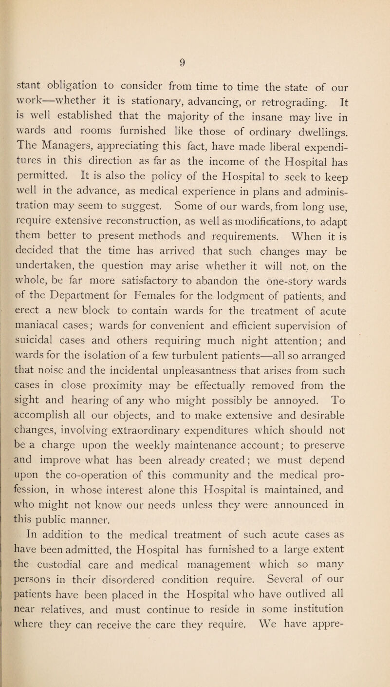 stant obligation to consider from time to time the state of our work—whether it is stationary, advancing, or retrograding. It is well established that the majority of the insane may live in wards and rooms furnished like those of ordinary dwellings. The Managers, appreciating this fact, have made liberal expendi¬ tures in this direction as far as the income of the Hospital has permitted. It is also the policy of the Hospital to seek to keep well in the advance, as medical experience in plans and adminis¬ tration may seem to suggest. Some of our wards, from long use, require extensive reconstruction, as well as modifications, to adapt them better to present methods and requirements. When it is decided that the time has arrived that such changes may be undertaken, the question may arise whether it will not. on the whole, be far more satisfactory to abandon the one-story wards of the Department for Females for the lodgment of patients, and erect a new block to contain wards for the treatment of acute maniacal cases; wards for convenient and efficient supervision of suicidal cases and others requiring much night attention; and wards for the isolation of a few turbulent patients—all so arranged that noise and the incidental unpleasantness that arises from such cases in close proximity may be effectually removed from the sight and hearing of any who might possibly be annoyed. To accomplish all our objects, and to make extensive and desirable changes, involving extraordinary expenditures which should not be a charge upon the weekly maintenance account; to preserve and improve what has been already created; we must depend upon the co-operation of this community and the medical pro¬ fession, in whose interest alone this Hospital is maintained, and who might not know our needs unless they were announced in this public manner. In addition to the medical treatment of such acute cases as have been admitted, the Hospital has furnished to a large extent the custodial care and medical management which so many persons in their disordered condition require. Several of our patients have been placed in the Hospital who have outlived all near relatives, and must continue to reside in some institution where they can receive the care they require. We have appre-