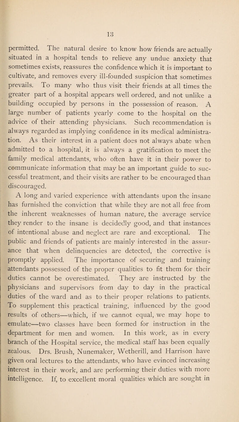 permitted. The natural desire to know how friends are actually situated in a hospital tends to relieve any undue anxiety that sometimes exists, reassures the confidence which it is important to cultivate, and removes every ill-founded suspicion that sometimes prevails. To many who thus visit their friends at all times the greater part of a hospital appears well ordered, and not unlike a building occupied by persons in the possession of reason. A large number of patients yearly come to the hospital on the advice of their attending physicians. Such recommendation is always regarded as implying confidence in its medical administra¬ tion. As their interest in a patient does not always abate when admitted to a hospital, it is always a gratification to meet the family medical attendants, who often have it in their power to communicate information that may be an important guide to suc¬ cessful treatment, and their visits are rather to be encouraged than discouraged. A long and varied experience with attendants upon the insane has furnished the conviction that while they are not all free from the inherent weaknesses of human nature, the average service they render to the insane is decidedly good, and that instances of intentional abuse and neglect are rare and exceptional. The public and friends of patients are mainly interested in the assur¬ ance that when delinquencies are detected, the corrective is promptly applied. The importance of securing and training attendants possessed of the proper qualities to fit them for their duties cannot be overestimated. They are instructed by the physicians and supervisors from day to day in the practical duties of the ward and as to their proper relations to patients. To supplement this practical training, influenced by the good results of others—which, if we cannot equal, we may hope to emulate—two classes have been formed for instruction in the department for men and women. In this work, as in every branch of the Hospital service, the medical staff has been equally zealous. Drs. Brush, Nunemaker, Wetherill, and Harrison have given oral lectures to the attendants, who have evinced increasing interest in their work, and are performing their duties with more intelligence. If, to excellent moral qualities which are sought in