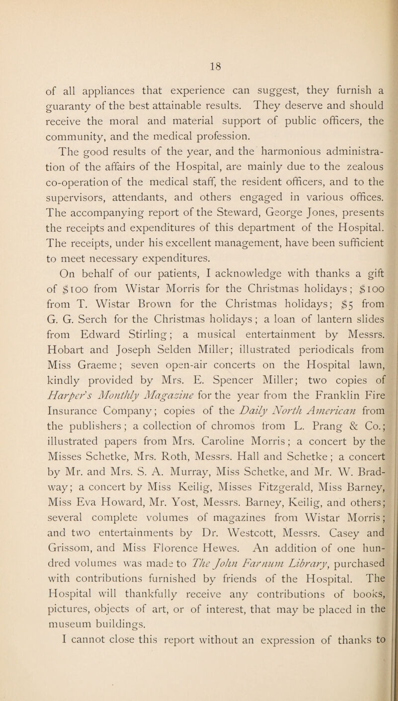 of all appliances that experience can suggest, they furnish a guaranty of the best attainable results. They deserve and should receive the moral and material support of public officers, the community, and the medical profession. The good results of the year, and the harmonious administra¬ tion of the affairs of the Hospital, are mainly due to the zealous co-operation of the medical staff, the resident officers, and to the supervisors, attendants, and others engaged in various offices. The accompanying report of the Steward, George Jones, presents the receipts and expenditures of this department of the Hospital. The receipts, under his excellent management, have been sufficient to meet necessary expenditures. On behalf of our patients, I acknowledge with thanks a gift of $100 from Wistar Morris for the Christmas holidays; $100 from T. Wistar Brown for the Christmas holidays; $5 from G. G. Serch for the Christmas holidays ; a loan of lantern slides from Edward Stirling; a musical entertainment by Messrs. Hobart and Joseph Selden Miller; illustrated periodicals from Miss Graeme; seven open-air concerts on the Hospital lawn, kindly provided by Mrs. E. Spencer Miller; two copies of Harper's Monthly Magazine for the year from the Franklin Fire Insurance Company; copies of the Daily North American from the publishers; a collection of chromos from L. Prang & Co.; illustrated papers from Mrs. Caroline Morris ; a concert by the Misses Schetke, Mrs. Roth, Messrs. Hall and Schetke; a concert by Mr. and Mrs. S. A. Murray, Miss Schetke, and Mr. W. Brad¬ way; a concert by Miss Keilig, Misses Fitzgerald, Miss Barney, Miss Eva Howard, Mr. Yost, Messrs. Barney, Keilig, and others; several complete volumes of magazines from Wistar Morris; and two entertainments by Dr. Westcott, Messrs. Casey and Grissom, and Miss Florence Hewes. An addition of one hun¬ dred volumes was made to The John Far mini Library, purchased with contributions furnished by friends of the Hospital. The Hospital will thankfully receive any contributions of books, pictures, objects of art, or of interest, that may be placed in the museum buildings. I cannot close this report without an expression of thanks to