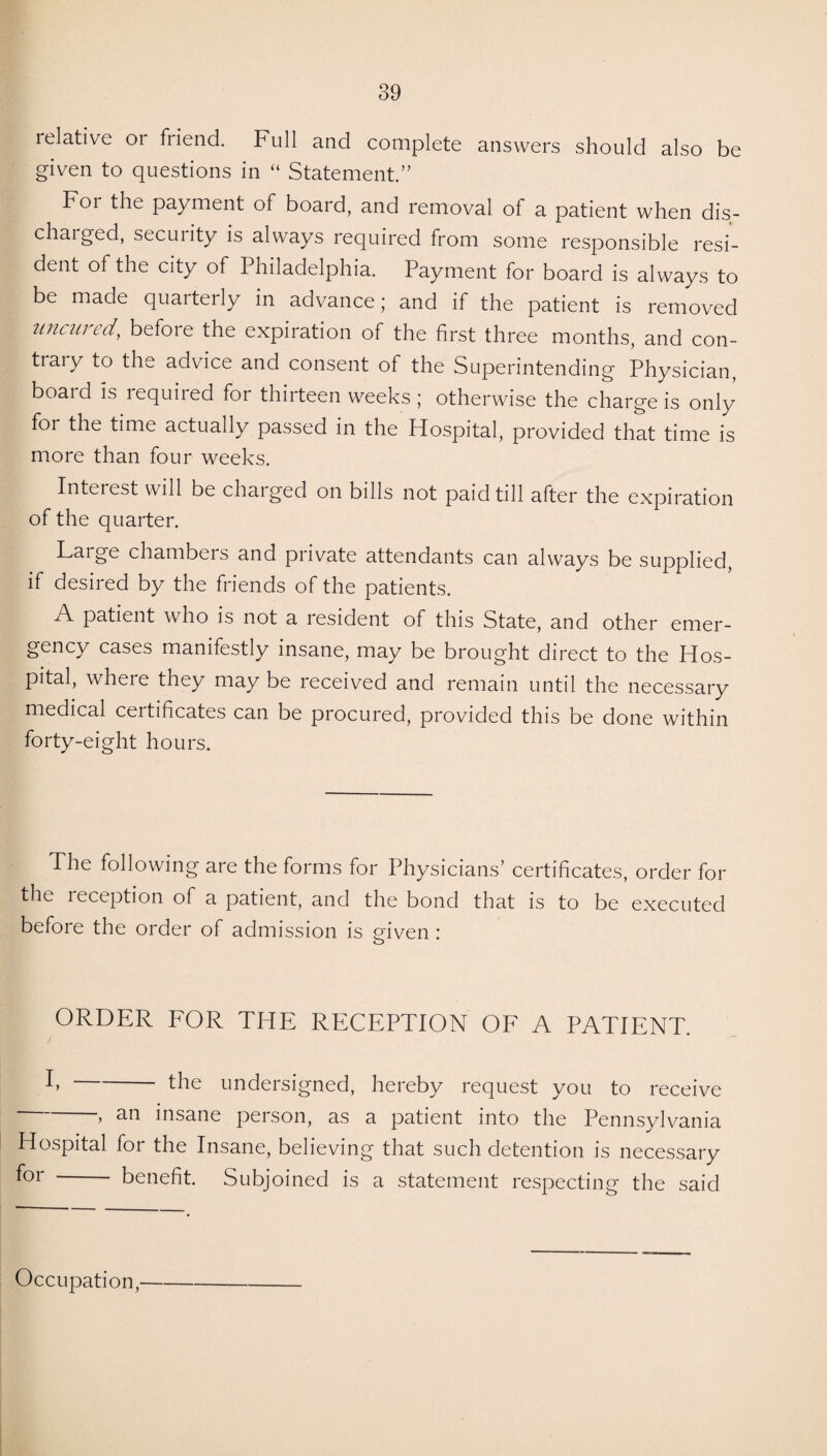 relative 01 friend. Full and complete answers should also be given to questions in “ Statement.” F°i payment of board, and removal of a patient when dis- chaiged, secuiity is always required from some responsible resi¬ dent of the city of Philadelphia. Payment for board is always to be made quarterly in advance; and if the patient is removed uncured, befoie the expiration of the first three months, and con- tiaiy to the advice and consent of the Superintending Physician, boai d is lequiied for thiiteen weeks; otherwise the charge is only for the time actually passed in the Hospital, provided that time is more than four weeks. Interest will be charged on bills not paid till after the expiration of the quarter. Large chambers and private attendants can always be supplied, if desired by the friends of the patients. A patient who is not a resident of this State, and other emer¬ gency cases manifestly insane, may be brought direct to the Hos¬ pital, where they may be received and remain until the necessary medical certificates can be procured, provided this be done within forty-eight hours. The following are the forms for Physicians’ certificates, order for the reception of a patient, and the bond that is to be executed before the order of admission is given : o ORDER FOR THE RECEPTION OF A PATIENT. r the undersigned, hereby request you to receive > insane person, as a patient into the Pennsylvania Hospital for the Insane, believing that such detention is necessary f°r - benefit. Subjoined is a statement respecting the said Occupation,—