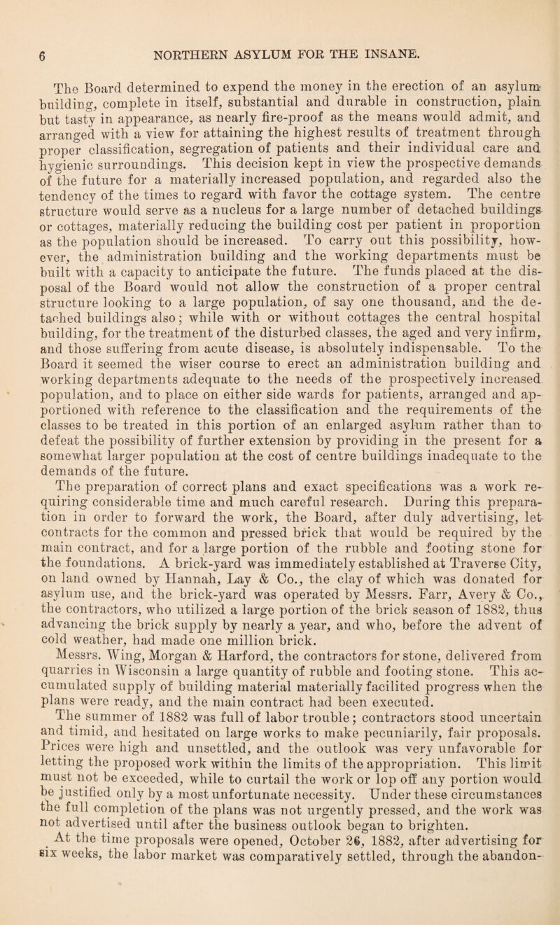 The Board determined to expend the money in the erection of an asylum building, complete in itself, substantial and durable in construction, plain but tasty in appearance, as nearly fire-proof as the means would admit, and arranged with a view for attaining the highest results of treatment through proper classification, segregation of patients and their individual care and hygienic surroundings. This decision kept in view the prospective demands of the future for a materially increased population, and regarded also the tendency of the times to regard with favor the cottage system. The centre structure would serve as a nucleus for a large number of detached buildings or cottages, materially reducing the building cost per patient in proportion as the population should be increased. To carry out this possibility, how¬ ever, the administration building and the working departments must be built with a capacity to anticipate the future. The funds placed at the dis¬ posal of the Board would not allow the construction of a proper central structure looking to a large population, of say one thousand, and the de¬ tached buildings also; while with or without cottages the central hospital building, for the treatment of the disturbed classes, the aged and very infirm, and those suffering from acute disease, is absolutely indispensable. To the Board it seemed the wiser course to erect an administration building and working departments adequate to the needs of the prospectively increased population, and to place on either side wards for patients, arranged and ap¬ portioned with reference to the classification and the requirements of the classes to be treated in this portion of an enlarged asylum rather than to defeat the possibility of further extension by providing in the present for a somewhat larger population at the cost of centre buildings inadequate to the demands of the future. The preparation of correct plans and exact specifications was a work re¬ quiring considerable time and much careful research. During this prepara¬ tion in order to forward the work, the Board, after duly advertising, let contracts for the common and pressed brick that would be required by the main contract, and for a large portion of the rubble and footing stone for the foundations. A brick-yard was immediately established at Traverse City, on land owned by Hannah, Lay & Co., the clay of which was donated for asylum use, and the brick-yard was operated by Messrs. Farr, Avery & Co., the contractors, who utilized a large portion of the brick season of 1882, thus advancing the brick supply by nearly a year, and who, before the advent of cold weather, had made one million brick. Messrs. Wing, Morgan & Harford, the contractors for stone, delivered from quarries in Wisconsin a large quantity of rubble and footing stone. This ac¬ cumulated supply of building material materially facilited progress when the plans were ready, and the main contract had been executed. The summer of 1882 was full of labor trouble; contractors stood uncertain and timid, and hesitated on large works to make pecuniarily, fair proposals. Prices were high and unsettled, and the outlook was very unfavorable for letting the proposed work within the limits of the appropriation. This limit must not be exceeded, while to curtail the work or lop off any portion would be justified only by a most unfortunate necessity. Under these circumstances the full completion of the plans was not urgently pressed, and the work was not advertised until after the business outlook began to brighten. At the time proposals were opened, October 26, 1882, after advertising for six weeks, the labor market was comparatively settled, through the abandon-