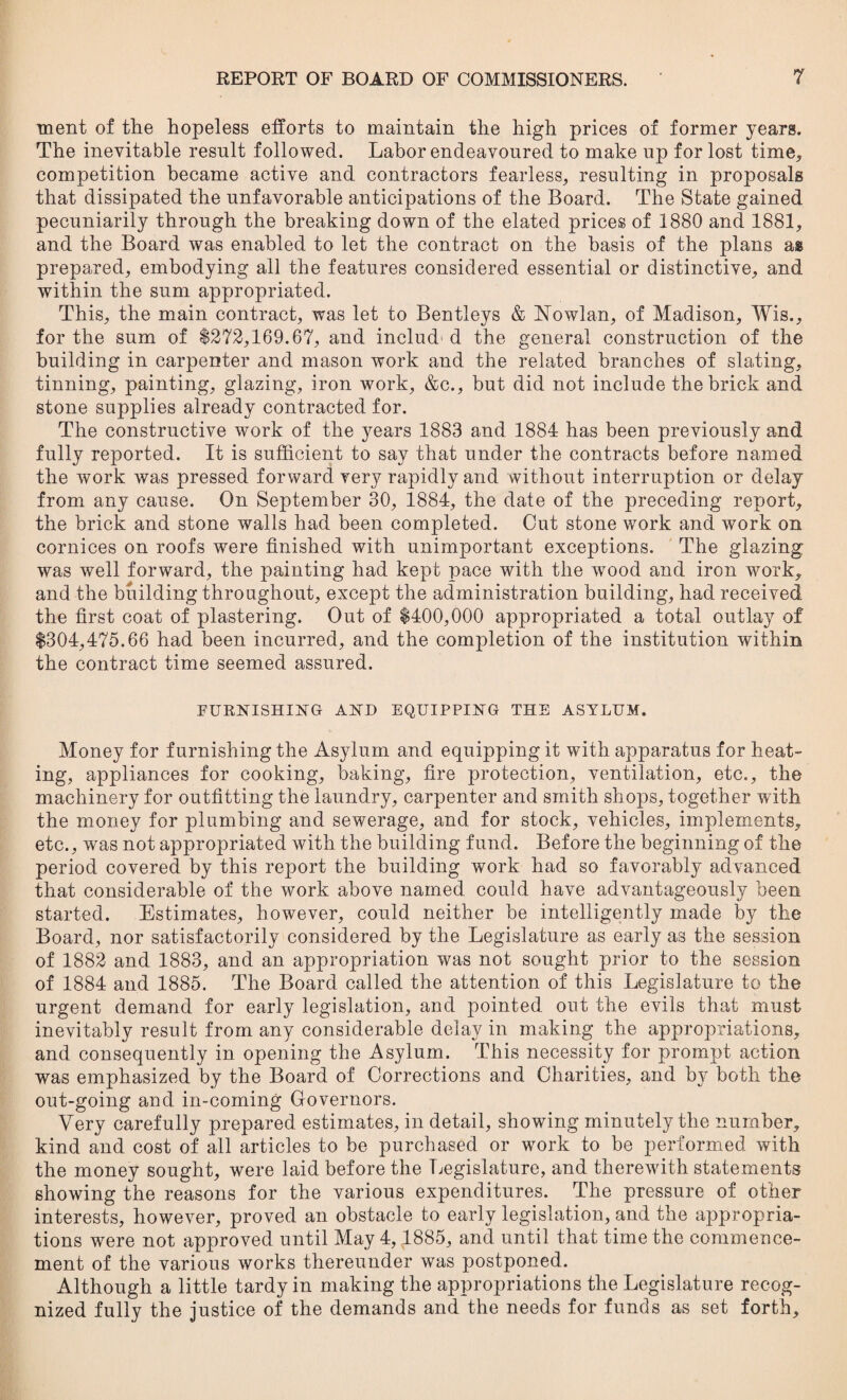 ment of the hopeless efforts to maintain the high prices of former years. The inevitable result followed. Labor endeavoured to make up for lost time, competition became active and contractors fearless, resulting in proposals that dissipated the unfavorable anticipations of the Board. The State gained pecuniarily through the breaking down of the elated prices of 1880 and 1881, and the Board was enabled to let the contract on the basis of the plans as prepared, embodying all the features considered essential or distinctive, and within the sum appropriated. This, the main contract, was let to Bentleys & Nowlan, of Madison, Wis., for the sum of $272,169.67, and inelud'd the general construction of the building in carpenter and mason work and the related branches of slating, tinning, painting, glazing, iron work, &c., but did not include the brick and stone supplies already contracted for. The constructive work of the years 1883 and 1884 has been previously and fully reported. It is sufficient to say that under the contracts before named the work was pressed forward very rapidly and without interruption or delay from any cause. On September 30, 1884, the date of the preceding report, the brick and stone walls had been completed. Out stone work and work on cornices on roofs were finished with unimportant exceptions. The glazing was well forward, the painting had kept pace with the wTood and iron work, and the building throughout, except the administration building, had received the first coat of plastering. Out of $400,000 appropriated a total outlay of $304,475.66 had been incurred, and the completion of the institution within the contract time seemed assured. FURNISHING AND EQUIPPING THE ASYLUM. Money for furnishing the Asylum and equipping it with apparatus for heat¬ ing, appliances for cooking, baking, fire protection, ventilation, etc., the machinery for outfitting the laundry, carpenter and smith shops, together with the money for plumbing and sewerage, and for stock, vehicles, implements, etc., was not appropriated with the building fund. Before the beginning of the period covered by this report the building work had so favorably advanced that considerable of the work above named could have advantageously been started. Estimates, however, could neither be intelligently made by the Board, nor satisfactorily considered by the Legislature as early as the session of 1882 and 1883, and an appropriation was not sought prior to the session of 1884 and 1885. The Board called the attention of this Legislature to the urgent demand for early legislation, and pointed out the evils that must inevitably result from any considerable delay in making the appropriations, and consequently in opening the Asylum. This necessity for prompt action was emphasized by the Board of Corrections and Charities, and by both the out-going and in-coming Governors. Very carefully prepared estimates, in detail, showing minutely the number, kind and cost of all articles to be purchased or work to be performed with the money sought, were laid before the Legislature, and therewith statements showing the reasons for the various expenditures. The pressure of other interests, however, proved an obstacle to early legislation, and the appropria¬ tions were not approved until May 4,1885, and until that time the commence¬ ment of the various works thereunder was postponed. Although a little tardy in making the appropriations the Legislature recog¬ nized fully the justice of the demands and the needs for funds as set forth.