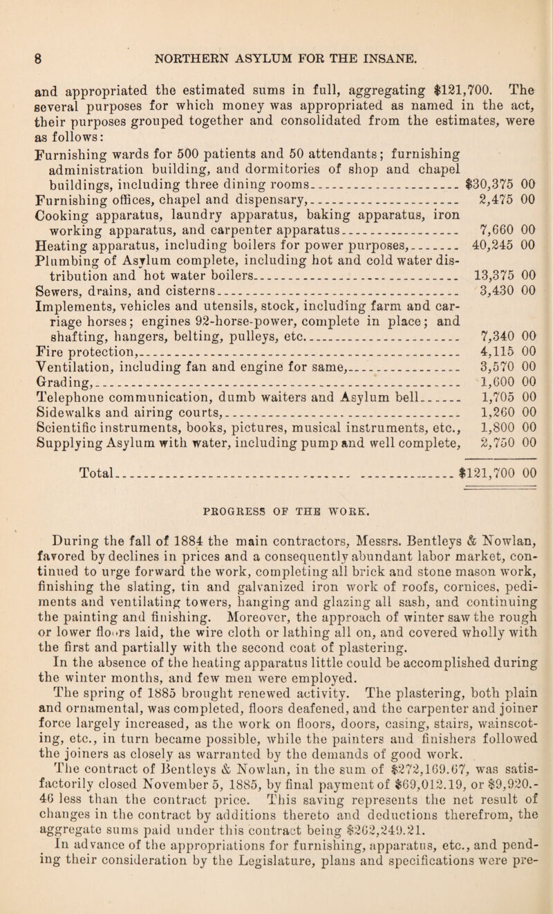 and appropriated the estimated sums in full, aggregating 1121,700. The several purposes for which money was appropriated as named in the act, their purposes grouped together and consolidated from the estimates, were as follows: Furnishing wards for 500 patients and 50 attendants; furnishing administration building, and dormitories of shop and chapel buildings, including three dining rooms____$30,375 00 Furnishing offices, chapel and dispensary,...... 2,475 00 Cooking apparatus, laundry apparatus, baking apparatus, iron working apparatus, and carpenter apparatus... 7,660 00 Heating apparatus, including boilers for power purposes,.. 40,245 00 Plumbing of Asylum complete, including hot and cold water dis¬ tribution and hot water boilers... 13,375 00 Sewers, drains, and cisterns______ 3,430 00 Implements, vehicles and utensils, stock, including farm and car¬ riage horses; engines 92-horse-power, complete in place; and shafting, hangers, belting, pulleys, etc..... 7,34.0 00 Fire protection,........ 4,115 00 Ventilation, including fan and engine for same,-.... 3,570 00 Grading,........ 1,600 00 Telephone communication, dumb waiters and Asylum bell. 1,705 00 Sidewalks and airing courts,_______ 1,260 00 Scientific instruments, books, pictures, musical instruments, etc., 1,800 00 Supplying Asylum with water, including pump and well complete, 2,750 00 Total........ ....$121,700 00 PROGRESS OF THE WORK. During the fall of 1884 the main contractors, Messrs. Bentleys & Nowlan, favored by declines in prices and a consequently abundant labor market, con¬ tinued to urge forward the work, completing all brick and stone mason work, finishing the slating, tin and galvanized iron work of roofs, cornices, pedi¬ ments and ventilating towers, hanging and glazing all sash, and continuing the painting and finishing. Moreover, the approach of winter saw the rough or lower floors laid, the wire cloth or lathing all on, and covered wholly with the first and partially with the second coat of plastering. In the absence of the heating apparatus little could be accomplished during the winter months, and few men were employed. The spring of 1885 brought renewed activity. The plastering, both plain and ornamental, was completed, floors deafened, and the carpenter and joiner force largely increased, as the work on floors, doors, casing, stairs, wainscot¬ ing, etc., in turn became possible, while the painters and finishers followed the joiners as closely as warranted by the demands of good work. The contract of Bentleys & No whin, in the sum of $272,169.67, was satis¬ factorily closed Novembers, 1885, by final payment of $69,012.19, or $9,920.- 46 less than the contract price. This saving represents the net result of changes in the contract by additions thereto and deductions therefrom, the aggregate sums paid under this contract being $262,249.21. In advance of the appropriations for furnishing, apparatus, etc., and pend¬ ing their consideration by the Legislature, plans and specifications were pre-