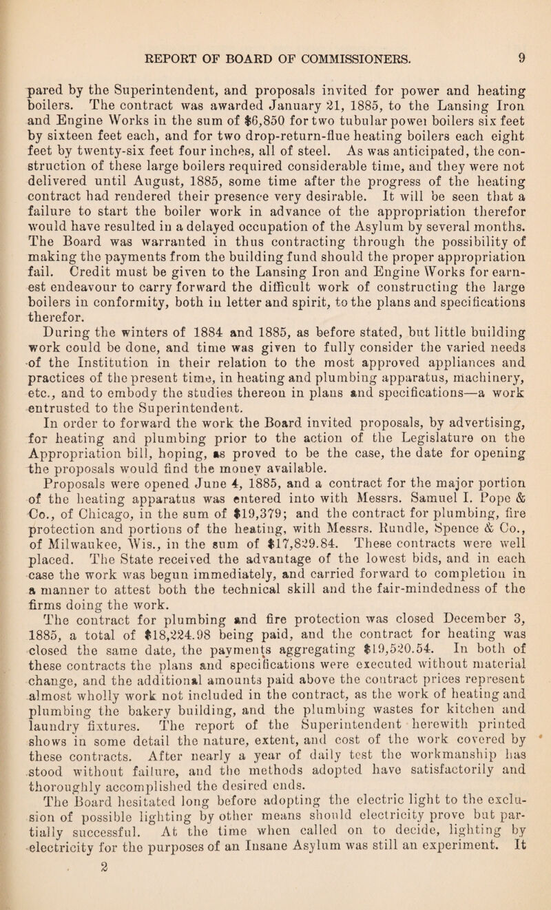 pared by the Superintendent, and proposals invited for power and heating boilers. The contract was awarded January 21, 1885, to the Lansing Iron and Engine Works in the sum of $G,850 for two tubular powei boilers six feet by sixteen feet each, and for two drop-return-flue heating boilers each eight feet by twenty-six feet four inches, all of steel. As was anticipated, the con¬ struction of these large boilers required considerable time, and they were not delivered until August, 1885, some time after the progress of the heating contract had rendered their presence very desirable. It will be seen that a failure to start the boiler work in advance of the appropriation therefor would have resulted in a delayed occupation of the Asylum by several months. The Board was warranted in thus contracting through the possibility of making the payments from the building fund should the proper appropriation fail. Credit must be given to the Lansing Iron and Engine Works for earn¬ est endeavour to carry forward the difficult work of constructing the large boilers in conformity, both in letter and spirit, to the plans and specifications therefor. During the winters of 1884 and 1885, as before stated, but little building work could be done, and time was given to fully consider the varied needs -of the Institution in their relation to the most approved appliances and practices of the present time, in heating and plumbing apparatus, machinery, etc., and to embody the studies thereon in plans and specifications—a work entrusted to the Superintendent. In order to forward the work the Board invited proposals, by advertising, for heating and plumbing prior to the action of the Legislature on the Appropriation bill, hoping, as proved to be the case, the date for opening the proposals would find the mouev available. Proposals were opened June 4, 1885, and a contract for the major portion of the heating apparatus was entered into with Messrs. Samuel I. Pope & Co., of Chicago, in the sum of $19,379; and the contract for plumbing, fire protection and portions of the heating, with Messrs. Bundle, Spence & Co., of Milwaukee, AVis., in the sum of $17,829.84. These contracts were well placed. The State received the advantage of the lowest bids, and in each case the work was begun immediately, and carried forward to completion in a manner to attest both the technical skill and the fair-mindedness of the firms doing the work. The contract for plumbing and fire protection was closed December 3, 1885, a total of $18,224.98 being paid, and the contract for heating was closed the same date, the payments aggregating $19,520.54. In both of these contracts the plans and specifications were executed without material change, and the additional amounts paid above the contract prices represent almost wholly work not included in the contract, as the work of heating and plumbing the bakery building, and the plumbing wastes for kitchen and laundry fixtures. The report of the Superintendent herewith printed shows in some detail the nature, extent, and cost of the work covered by these contracts. After nearly a year of daily test the workmanship has stood without failure, and the methods adopted have satisfactorily and thoroughly accomplished the desired ends. The Board hesitated long before adopting the electric light to the exclu¬ sion of possible lighting by other means should electricity prove but par¬ tially successful. At the time when called on to decide, lighting by electricity for the purposes of an Insane Asylum was still an experiment. It 2