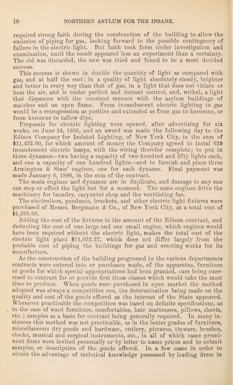 required strong faith during the construction of the building to allow the omission of piping for gas, looking forward to the possible contingency of failure in the electric light. But faith took form under investigation and examination, until the result appeared less an experiment than a certainty. The old was discarded, the new was tried and found to be a most decided success. This success is shown in double the quantity of light as compared with gas, and at half the cost ; in a quality of light absolutely steady, brighter and better in every way than that of gas, in a light that does not vitiate or heat the air, and is under perfect and instant control, and, withal, a light that dispenses with the constant menace with the asylum buildings of matches and an open flame. From incandescent electric lighting to gas would be a retrogression as positive and extended as from gas to kerosene, or from kerosene to tallow dips. Proposals for electric lighting were opened, after advertising for six weeks, on June 24, 1885, and an award was made the following day to the Edison Company for Isolated Lighting, of New York City, in the sum of $11,432.60, for which amount of money the Company agreed to instal 629 incandescent electric lamps, with the wiring therefor complete; to put in three dynamos—two having a capacity of two hundred and fifty lights each, and one a capacity of one hundred lights—and to furnish and place three Armington & Sims’ engines, one for each dynamo. Final payment was made January 6, 1886, in the sum of the contract. The main engines and dynamos are in duplicate, and damage to any one can stop or affect the light but for a moment. The same engines drive the machinery for laundry, carpenter shop and the ventilating fan. The electroliers, pendants, brackets, and other electric light fixtures were purchased of Messrs. Bergmann & Co., of New York City, at a total cost of $1,395.00. Adding the cost of the fixtures to the amount of the Edison contract, and deducting the cost of one large and one small engine, which engines would have been required without the electric light, makes the total cost of the electric light plant $11,032.27, which does not differ largely from the probable cost of piping the buildings for gas and erecting works for its manufacture. As the construction of the building progressed in the various departments contracts were entered into or purchases made, of the apparatus, furniture or goods for which special appropriations had been granted, care being exer¬ cised to contract for or provide first those classes which would take the most time to produce. When goods were purchased in open market the method adopted was ahvays a competitive one, the determination being made on the quality and cost of the goods offered as the interest of the State appeared. Whenever practicable the competition was based on definite specifications, as in the case of ward furniture, comfortables, hair mattresses, pillows, sheets, etc. ; samples as a basis for contract being generally required. In many in¬ stances this method was not practicable, as in the better grades of furniture, miscellaneous dry goods and hardware, cutlery, pictures, tinware, brushes, clocks, musical and surgical instruments, etc., in all of which cases promi¬ nent firms were invited personally or by letter to name prices and to submit samples, or description of the goods offered. In a few cases in order to obtain the advantage of technical knowledge possessed by leading firms in