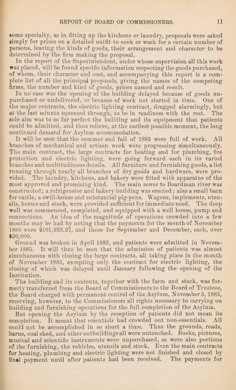 some specialty, as in fitting up the kitchens or laundry, proposals were asked simply for prices on a detailed outfit to cook or wash for a certain number of persons, leaving the kinds of goods, their arrangement and character to be determined by the firm making the proposal. In the report of the Superintendent, under whose supervision all this work was placed, will be found specific information respecting the goods purchased, of whom, their character and cost, and accompanying this report is a com¬ plete list of all the principal proposals, giving the names of the competing* firms, the number and kind of goods, prices named and result. In no case was the opening of the building delayed because of goods un¬ purchased or undelivered, or because of work not started in time. One of the major contracts, the electric lighting contract, dragged alarmingly, but at the last minute squeezed through, to be in readiness with the rest. The sole aim was to so far perfect the building and its equipment that patients could be admitted, and thus relieve, at the earliest possible moment, the long continued demand for Asylum accommodation. It will be seen that the summer and fall of 1885 were full of work. All branches of mechanical and artisan work were progressing simultaneously. The main contract, the large contracts for heating and for plumbing, fire protection and electric lighting, were going forward each in its varied branches and multitudinous details. All furniture and furnishing goods, a list running through nearly all branches of dry goods and hardware, were pro¬ vided. The laundry, kitchens, and bakery wTere fitted with, apparatus of the most approved and promising kind. The main sewer to Boardman river was constructed; a refrigerator and bakery building was erected; also a small barn for cattle, a swill-house and substantial pig-pens. Wagons, implements, uten¬ sils, horses and stock, were provided sufficient for immediate need. The deep well was commenced, completed, and equipped with a well house, pump and connections. An idea of the magnitude of operations crowded into a few months may be had by noting that the payments for the month of November 1885 were $101,923.37, and those for September and December, each, over $30,000. Ground was broken in April 1883, and patients were admitted in Novem¬ ber 1885. It will thus be seen that the admission of patients was almost simultaneous with closing the large contracts, all taking place in the month of November 1885, excepting only the contract for electric lighting, the closing of which was dela}md until January following the opening of the Institution. The building and its contents, together with the farm and stock, was for¬ merly transferred from the Board of Commissioners to the Board of Trustees, the Board charged with permanent control of the Asylum, November 5, 1885, reserving, howmver, to the Commissioners ail rights necessary to carrying on building and furnishing operations for the full completion of the Asylum. But opening the Asylum by the reception of patients did not mean its completion. It meant that essentials had crowded out non-essentials. All could not be accomplished in so short a time. Thus the grounds, roads, barns, coal shed, and other outbuildings all were untouched. Books, pictures, musical and scientific instruments wmre unpurchased, as were also portions of the furnishing, the vehicles, utensils and stock. Even the main contracts for heating, plumbing and electric lighting were not finished and closed by final payment until after patients had been received. The payments for