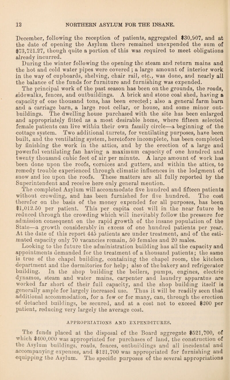 December, following the reception of patients, aggregated $30,907, and at the date of opening the Asylum there remained unexpended the sum of $73,721.27, though quite a portion of this was required to meet obligations already incurred. During the winter following the opening the steam and return mains and the hot and cold water pipes were covered ; a large amount of interior work in the way of cupboards, shelving, chair rail, etc., was done, and nearly all the balance of the funds for furniture and furnishing was expended. The principal work of the past season has been on the grounds, the roads, sidewalks, fences, and outbuildings. A brick and stone coal shed, having a capacity of one thousand tons, has been erected; also a general farm barn and a carriage barn, a large root cellar, or house, and some minor out¬ buildings. The dwelling house purchased with the site has been enlarged and appropriately fitted as a most desirable home, where fifteen selected female patients can live within their own family circle—a beginning of the cottage system. Two additional turrets, for ventilating purposes, have been built, and the ventilating system, heretofore incomplete, has been completed by finishing the work in the attics, and by the erection of a large and powerful ventilating fan having a maximum capacity of one hundred and twenty thousand cubic feet of air per minute. A large amount of work has been done upon the roofs, cornices and gutters, and within the attics, to remedy trouble experienced through climatic influences in the lodgment of snow and ice upon the roofs. These matters are all fully reported by the Superintendent and receive here only general mention. The completed Asylum will accommodate five hundred and fifteen patients without crowding, and has been furnished for five hundred. The cost therefor on the basis of the money expended for all purposes, has been $1,012.50 per patient. This per capita cost will in the near future be reduced through the crowding which will inevitably follow the pressure for admission consequent on the rapid growth of the insane population of the State—a growth considerably in excess of one hundred patients per year. At the date of this report 445 patients are under treatment, and of the esti¬ mated capacity only 70 vacancies remain, 50 females and 20 males. Looking to the future the administration building has all the capacity and appointments demanded for the treatment of a thousand patients; the same is true of the chapel building, containing the chapel room, the kitchen department and the dormitories for help; also of the bakery and refrigerator building. In the shop building the boilers, pumps, engines, electric dynamos, steam and water mains, carpenter and laundry apparatus are worked far short of their full capacity, and the shop building itself is generally ample for largely increased use. Thus it will be readily seen that additional accommodation, for a few or for many, can, through the erection of detached buildings, be secured, and at a cost not to exceed $200 per patient, reducing very largely the average cost. APPROPRIATIONS AND EXPENDITURES. The funds placed at the disposal of the Board aggregate $521,700, of which $400,000 was appropriated for purchases of land, the construction of the Asylum buildings, roads, fences, outbuildings and all incidental and .accompanying expenses, and $121,700 was appropriated for furnishing and equipping the Asylum. The specific purposes of the several appropriations