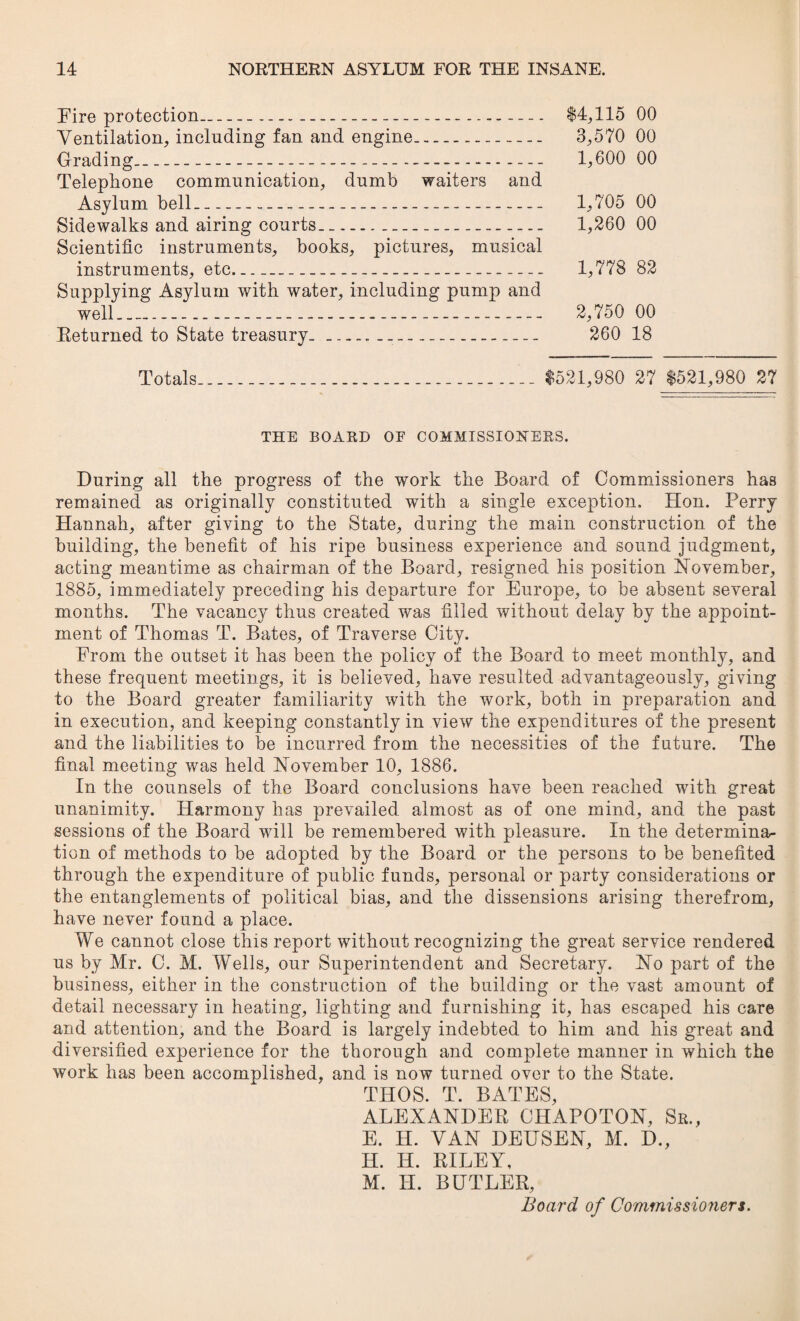 Fire protection----— $4,115 00 Ventilation, including fan and engine. 3,570 00 Grading_ 1,600 00 Telephone communication, dumb waiters and Asylum bell_ 1,705 00 Sidewalks and airing courts.-- 1,260 00 Scientific instruments, books, pictures, musical instruments, etc_ 1,778 82 Supplying Asylum with water, including pump and well.-__ 2,750 00 Eeturned to State treasury.___ 260 18 Totals $521,980 27 $521,980 27 THE BOARD OF COMMISSIONERS. During all the progress of the work the Board of Commissioners has remained as originally constituted with a single exception, Hon. Perry Hannah, after giving to the State, during the main construction of the building, the benefit of his ripe business experience and sound judgment, acting meantime as chairman of the Board, resigned his position November, 1885, immediately preceding his departure for Europe, to be absent several months. The vacancy thus created was filled without delay by the appoint¬ ment of Thomas T. Bates, of Traverse City. From the outset it has been the policy of the Board to meet monthly, and these frequent meetings, it is believed, have resulted advantageously, giving to the Board greater familiarity with the work, both in preparation and in execution, and keeping constantly in view the expenditures of the present and the liabilities to be incurred from the necessities of the future. The final meeting was held November 10, 1886. In the counsels of the Board conclusions have been reached with great unanimity. Harmony has prevailed almost as of one mind, and the past sessions of the Board will be remembered with pleasure. In the determina¬ tion of methods to be adopted by the Board or the persons to be benefited through the expenditure of public funds, personal or party considerations or the entanglements of political bias, and the dissensions arising therefrom, have never found a place. We cannot close this report without recognizing the great service rendered us by Mr. C. M. Wells, our Superintendent and Secretary. No part of the business, either in the construction of the building or the vast amount of detail necessary in heating, lighting and furnishing it, has escaped his care and attention, and the Board is largely indebted to him and his great and diversified experience for the thorough and complete manner in which the work has been accomplished, and is now turned over to the State. THOS. T. BATES, ALEXANDER CHAPOTON, Sr., E. H. VAN DEUSEN, M. D., H. H. RILEY, M. H. BUTLER, Board of Commissioners.