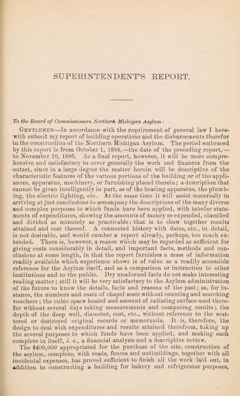 SUPERnSTTENDEISTT’S REPORT. To the Board of Commissioners Northerh Michigan Asylum: Gentlemen—In accordance with the requirement of general law I here¬ with submit my report of building operations and the disbursements therefor in the construction of the Northern Michigan Asylum. The period embraced by this report is from October 1, 1884,—the date of the preceding report,—• to November 10, 1886. As a final report, however, it will be more compre¬ hensive and satisfactory to cover generally the work and finances from the outset, since in a large degree the matter herein will be descriptive of the characteristic features of the various portions of the building or of the appli¬ ances, apparatus, machinery, or furnishing placed therein; a description that cannot be given intelligently in part, as of the heating apparatus, the plumb¬ ing, the electric lighting, etc. At the same time it will assist materially in arriving at just conclusions to accompany the descriptions of the many diverse and complex purposes to which funds have been applied, with tabular state¬ ments of expenditures, showing the amounts of money so expended, classified and divided as minutely as practicable; that is to show together results attained and cost thereof. A connected history with dates, etc., in detail, is not desirable, and would cumber a report already, perhaps, too much ex¬ tended. There is, however, a reason which may be regarded as sufficient for giving costs considerably in detail, and important facts, methods and con¬ clusions at some length, in that the report furnishes a mass of information readily available which experience shows is of value as a readily accessible reference for the Asylum itself, and as a comparison or instruction to other institutions and to the public. Dry unadorned facts do not make interesting reading matter; still it will be very satisfactory to the Asylum administration of the future to know the details, facts and reasons of the past; as, for in¬ stance, the numbers and costs of chapel seats without counting and searching vouchers ; the cubic space heated and amount of radiating surface used there¬ for without several dajs taking measurements and computing results; the depth of the deep well, diameter, cost, etc., without reference to the scat¬ tered or destroyed original records or memoranda. It is, therefore, the design to deal with expenditures and results attained therefrom, taking up the several purposes to which funds have been applied, and making each complete in itself, i. e., a financial analysis and a descriptive review. The $400,000 appropriated for the purchase of the site, construction of the asylum, complete, with roads, fences and outbuildings, together with all incidental expenses, has proved sufficient to finish all the work laid out, in addition to constructing a building for bakery and refrigerator purposes,