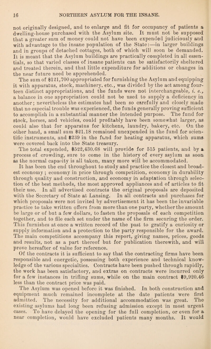 not originally designed, and to enlarge and fit for occupancy of patients a dwelling-house purchased with the Asylum site. It must not be supposed that a greater sum of money could not have been expended judiciously and with advantage to the insane population of the State:—in larger buildings and in groups of detached cottages, both of which will soon be demanded. It is meant that the Asylum buildings are practically completed in all essen¬ tials, so that varied classes of insane patients can be satisfactorily sheltered and treated therein, and that little expenditure for additions or changes in the near future need be apprehended. The sum of $121,700 appropriated for furnishing the Asylum and equipping it with apparatus, stock, machinery, etc., was divided by the act among four¬ teen distinct appropriations, and the funds were not interchangeable, i. e., a balance in one appropriation could not be used to supply a deficiency in another; nevertheless the estimates had been so carefully and closely made that no especial trouble was experienced, the funds generally proving sufficient to accomplish in a substantial manner the intended purpose. The fund for stock, horses, and vehicles, could profitably have been somewhat larger, as could also that for apparatus for kitchens, laundry, bakery, etc. On the other hand, a small sum $21.18 remained unexpended in the fund for scien¬ tific instruments, and $239 in the fund for heating apparatus, which sums were covered back into the State treasury. The total expended, $522,430.68 will provide for 515 patients, and by a process of crowding, sure to come in the history of every asylum as soon as the normal capacity is all taken, many more will be accommodated. It has been the end throughout to study and practice the closest and broad¬ est economy ; economy in price through competition, economy in durability through quality and construction, and economy in adaptation through selec¬ tion of the best methods, the most approved appliances and of articles to fit their use. In all advertised contracts the original proposals are deposited with the Secretary of State at Lansing. In all contracts and purchases for which proposals were not invited by advertisement it has been the invariable practice to take written offers from more than one party, whether the amount be large or of but a few dollars, to fasten the proposals of each competition together, and to file each set under the name of the firm securing the order. This furnishes at once a written record of the past to gratify a curiosity or supply information and a protection to the party responsible for the award. The main competitions accompany this report, giving names, prices, goods and results, not as a part thereof but for publication therewith, and will prove hereafter of value for reference. Of the contracts it is sufficient to say that the contracting firms have been responsible and energetic, possessing both experience and technical know¬ ledge of the various specialties. Contracts have been pushed through rapidly, the work has been satisfactory, and extras on contracts were incurred only for a few instances in trifling sums, while on the main contract $9,920.46 less than the contract price was paid. The Asylum was opened before it was finished. In both construction and equipment much remained incomplete at the date patients were first admitted. The necessity for additional accommodation was great. The existing asylums had long been refusing admission except in most urgent cases. To have delayed the opening for the full completion, or even for a near completion, would have excluded patients many months. It would
