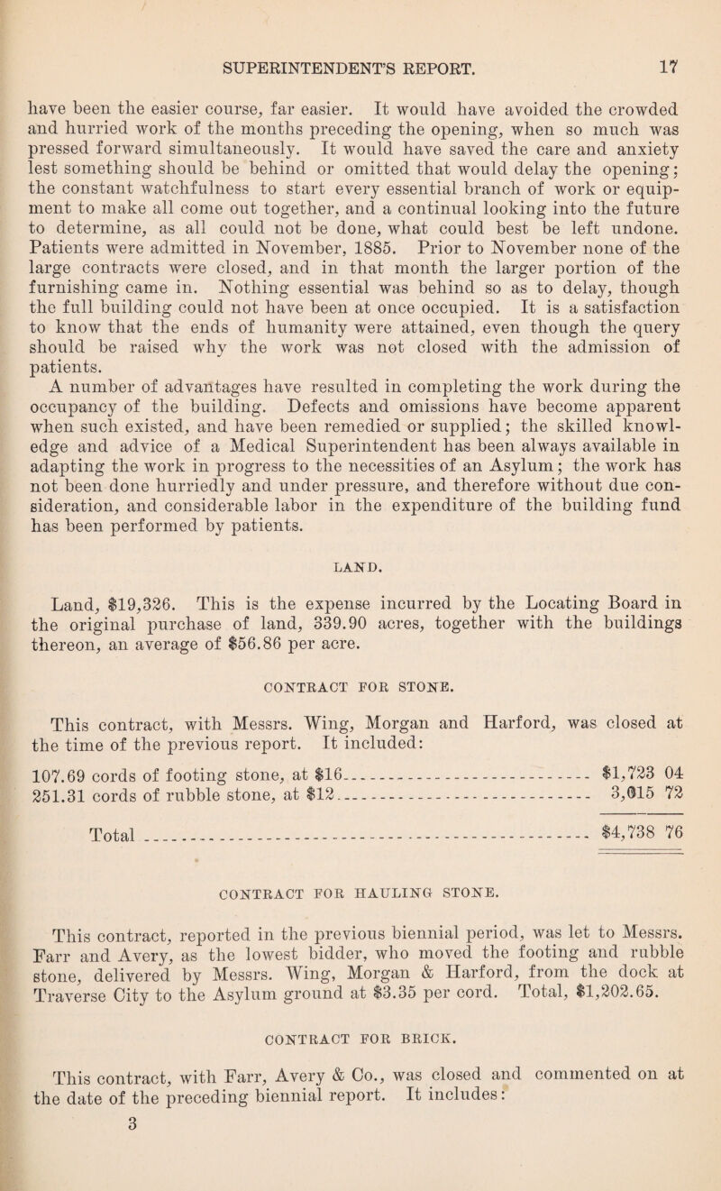 have been the easier course, far easier. It would have avoided the crowded and hurried work of the months preceding the opening, when so much was pressed forward simultaneously. It would have saved the care and anxiety lest something should he behind or omitted that would delay the opening: the constant watchfulness to start every essential branch of work or equip¬ ment to make all come out together, and a continual looking into the future to determine, as all could not be done, what could best be left undone. Patients were admitted in November, 1885. Prior to November none of the large contracts were closed, and in that month the larger portion of the furnishing came in. Nothing essential was behind so as to delay, though the full building could not have been at once occupied. It is a satisfaction to know that the ends of humanity were attained, even though the query should be raised why the work was not closed with the admission of patients. A number of advantages have resulted in completing the work during the occupancy of the building. Defects and omissions have become apparent when such existed, and have been remedied or supplied; the skilled knowl¬ edge and advice of a Medical Superintendent has been always available in adapting the work in progress to the necessities of an Asylum; the work has not been done hurriedly and under pressure, and therefore without due con¬ sideration, and considerable labor in the expenditure of the building fund has been performed by patients. LAND. Land, $19,326. This is the expense incurred by the Locating Board in the original purchase of land, 339.90 acres, together with the buildings thereon, an average of $56.86 per acre. CONTRACT FOR STONE. This contract, with Messrs. Wing, Morgan and Harford, was closed at the time of the previous report. It included: 107.69 cords of footing stone, at $16--- $1,723 04 251.31 cords of rubble stone, at $12....-. 3,015 72 Total ....-.-. $4,738 76 CONTRACT FOR HAULING STONE. This contract, reported in the previous biennial period, was let to Messrs. Parr and Avery, as the lowest bidder, who moved the footing and rubble stone, delivered by Messrs. Wing, Morgan & Harford, from the dock at Traverse City to the Asylum ground at $3.35 per cord. Total, $1,202.65. CONTRACT FOR BRICK. This contract, with Farr, Avery & Co., was closed and commented on at the date of the preceding biennial report. It includes: 3