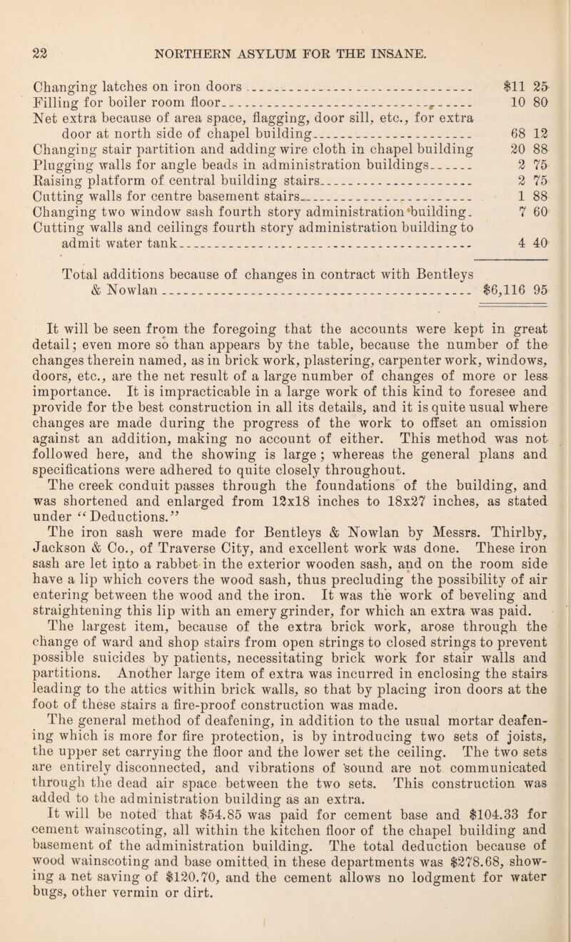 Changing latches on iron doors__ $11 25 Filling for boiler room floor.-__r_ 10 80 Net extra because of area space, flagging, door sill, etc., for extra door at north side of chapel building_ 68 12 Changing stair partition and adding wire cloth in chapel building 20 88 Plugging walls for angle beads in administration buildings_ 2 75 Raising platform of central building stairs__... 2 75 Cutting walls for centre basement stairs.._ 1 88 Changing two window sash fourth story administration building. 7 60 Cutting walls and ceilings fourth story administration building to admit water tank_____ 4 40 Total additions because of changes in contract with Bentleys & Nowlan____ $6,116 95 It will be seen from the foregoing that the accounts were kept in great detail; even more so than appears by tire table, because the number of the changes therein named, as in brick work, plastering, carpenter work, windows, doors, etc., are the net result of a large number of changes of more or less importance. It is impracticable in a large work of this kind to foresee and provide for the best construction in all its details, and it is quite usual where changes are made during the progress of the work to offset an omission against an addition, making no account of either. This method was not followed here, and the showing is large ; whereas the general plans and specifications were adhered to quite closely throughout. The creek conduit passes through the foundations of the building, and was shortened and enlarged from 12x18 inches to 18x27 inches, as stated under “Deductions.” The iron sash were made for Bentleys & Nowlan by Messrs. Thirlby, Jackson & Co., of Traverse City, and excellent work was done. These iron sash are let into a rabbet in the exterior wooden sash, and on the room side have a lip which covers the wood sash, thus precluding the possibility of air entering between the wood and the iron. It was the work of beveling and straightening this lip with an emery grinder, for which an extra was paid. The largest item, because of the extra brick work, arose through the change of ward and shop stairs from open strings to closed strings to prevent possible suicides by patients, necessitating brick work for stair walls and partitions. Another large item of extra was incurred in enclosing the stairs- leading to the attics within brick walls, so that by placing iron doors at the foot of these stairs a fire-proof construction was made. The general method of deafening, in addition to the usual mortar deafen¬ ing which is more for fire protection, is by introducing two sets of joists, the upper set carrying the floor and the lower set the ceiling. The two sets are entirely disconnected, and vibrations of 'sound are not communicated through the dead air space between the two sets. This construction was added to the administration building as an extra. It will be noted that $54.85 was paid for cement base and $104.33 for cement wainscoting, all within the kitchen floor of the chapel building and basement of the administration building. The total deduction because of wood wainscoting and base omitted in these departments was $278.68, show¬ ing a net saving of $120.70, and the cement allows no lodgment for water bugs, other vermin or dirt.