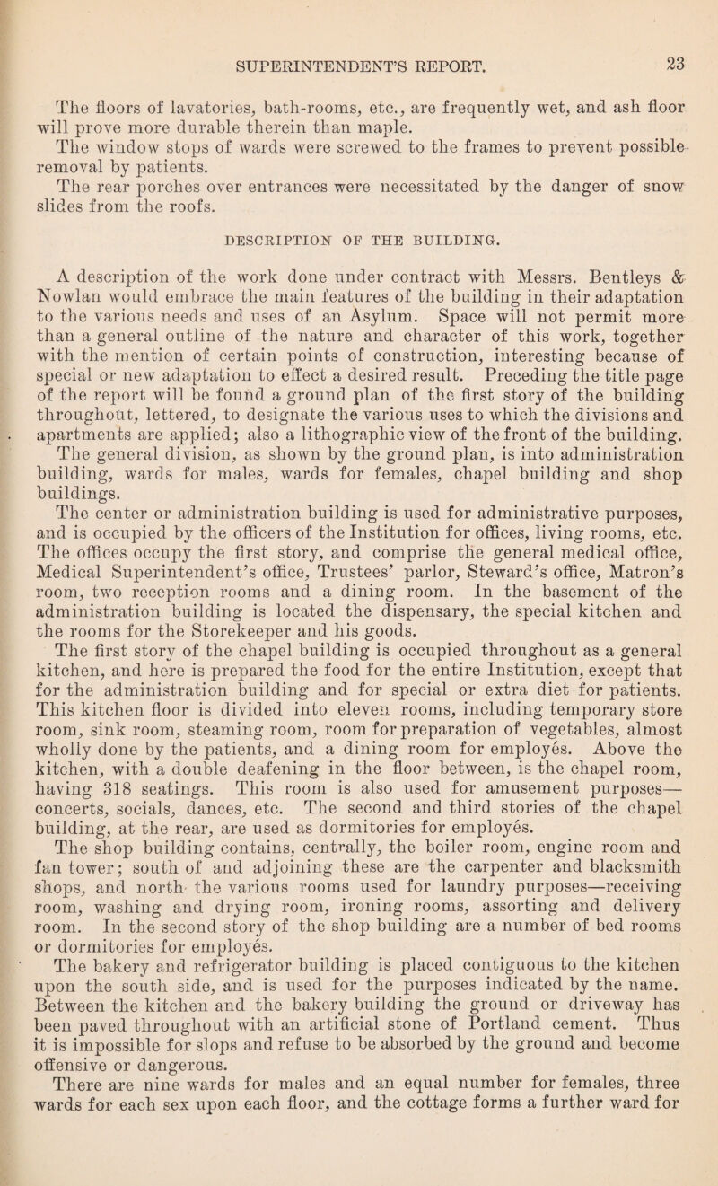 The floors of lavatories, bath-rooms, etc., are frequently wet, and ash floor will prove more durable therein than maple. The window stops of wards were screwed to the frames to prevent possible- removal by patients. The rear porches over entrances were necessitated by the danger of snow slides from the roofs. DESCRIPTION OF THE BUILDING. A description of the work done under contract with Messrs. Bentleys & Nowlan would embrace the main features of the building in their adaptation to the various needs and uses of an Asylum. Space will not permit more than a general outline of the nature and character of this work, together with the mention of certain points of construction, interesting because of special or new adaptation to effect a desired result. Preceding the title page of the report will be found a ground plan of the first story of the building throughout, lettered, to designate the various uses to which the divisions and apartments are applied; also a lithographic view of the front of the building. The general division, as shown by the ground plan, is into administration building, wards for males, wards for females, chapel building and shop buildings. The center or administration building is used for administrative purposes, and is occupied by the officers of the Institution for offices, living rooms, etc. The offices occupy the first story, and comprise the general medical office. Medical Superintendent’s office, Trustees’ parlor, Steward’s office. Matron’s room, two reception rooms and a dining room. In the basement of the administration building is located the dispensary, the special kitchen and the rooms for the Storekeeper and his goods. The first story of the chapel building is occupied throughout as a general kitchen, and here is prepared the food for the entire Institution, except that for the administration building and for special or extra diet for patients. This kitchen floor is divided into eleven rooms, including temporary store room, sink room, steaming room, room for preparation of vegetables, almost wholly done by the patients, and a dining room for employes. Above the kitchen, with a double deafening in the floor between, is the chapel room, having 318 seatings. This room is also used for amusement purposes— concerts, socials, dances, etc. The second and third stories of the chapel building, at the rear, are used as dormitories for employes. The shop building contains, centrally, the boiler room, engine room and fan tower; south of and adjoining these are the carpenter and blacksmith shops, and north the various rooms used for laundry purposes—receiving room, washing and drying room, ironing rooms, assorting and delivery room. In the second story of the shop building are a number of bed rooms or dormitories for employes. The bakery and refrigerator building is placed contiguous to the kitchen upon the south side, and is used for the purposes indicated by the name. Between the kitchen and the bakery building the ground or driveway has been paved throughout with an artificial stone of Portland cement. Thus it is impossible for slops and refuse to be absorbed by the ground and become offensive or dangerous. There are nine wards for males and an equal number for females, three wards for each sex upon each floor, and the cottage forms a further ward for