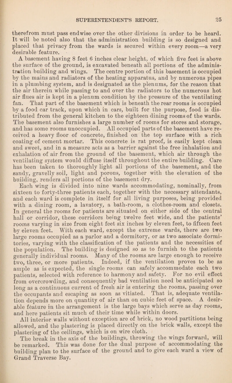 therefrom must pass endwise over the other divisions in order to he heard. It will be noted also that the administration building is so designed and placed that privacy from the wards is secured within every room—a very desirable feature. A basement having 8 feet 6 inches clear height, of which five feet is above the surface of the ground, is excavated beneath all portions of the adminis¬ tration building and wings. The centre portion of this basement is occupied by the mains and radiators of the heating apparatus, and by numerous pipes in a plumbing system, and is designated as the plenums, for the reason that the air therein while passing to and over the radiators to the numerous hot air flues air is kept in a plenum condition by the pressure of the ventilating fan. That part of the basement which is beneath the rear rooms is occupied by a food car track, upon which in cars, built for the purpose, food is dis¬ tributed from the general kitchen to the eighteen dining rooms of the wards. The basement also furnishes a large number of rooms for stores and storage, and has some rooms unoccupied. All occupied parts of the basement have re¬ ceived a heavy floor of concrete, finished on the top surface with a rich coating of cement mortar. This concrete is rat proof, is easily kept clean and sweet, and in a measure acts as a barrier against the free inhalation and exhalation of air from the ground of the basement, which air through the ventilating system would diffuse itself throughout the entire building. Care has been taken to thoroughly light all portions of the basement, and the sandy, gravelly soil, light and porous, together with the elevation of the building, renders all portions of the basement dry. Each wing is divided into nine wards accommodating, nominally, from sixteen to forty-three patients each, together with the necessary attendants, and each ward is complete in itself for all living purposes, being provided with a dining room, a lavatory, a bath-room, a clothes-room and closets. In general the rooms for patients are situated on either side of the central hall or corridor, these corridors being twelve feet wide, and the patients’ rooms varying in size from eight feet six inches by eleven feet, to fifteen feet by eleven feet. With each ward, except the extreme wards, there are two large rooms occupied as a parlor and a dormitory, or as two associate dormi¬ tories, varying with the classification of the patients and the necessities of the population. The building is designed so as to furnish to the patients generally individual rooms. Many of the rooms are large enough to receive two, three, or more patients. Indeed, if the ventilation proves to be as ample as is expected, the single rooms can safely accommodate each two patients, selected with reference to harmony and safety. For no evil effect from overcrowding, and consequently bad ventilation need be anticipated so long as a continuous current of fresh air is entering the rooms, passing over the occupants and escaping as soon as vitiated. That is, adequate ventila¬ tion depends more on quantity of air than on cubic feet of space. A desir¬ able feature in the arrangement is the large bays which serve as day rooms, and here patients sit much of their time while within doors. All interior walls without exception are of brick, no wood partitions being allowed, and the plastering is placed directly on the brick walls, except the plastering of the ceilings, which is on wire cloth. The break in the axis of the buildings, throwing the wings forward, will be remarked. This was done for the dual purpose of accommodating the building plan to the surface of the ground and to give each ward a view of Grand Traverse Bay.