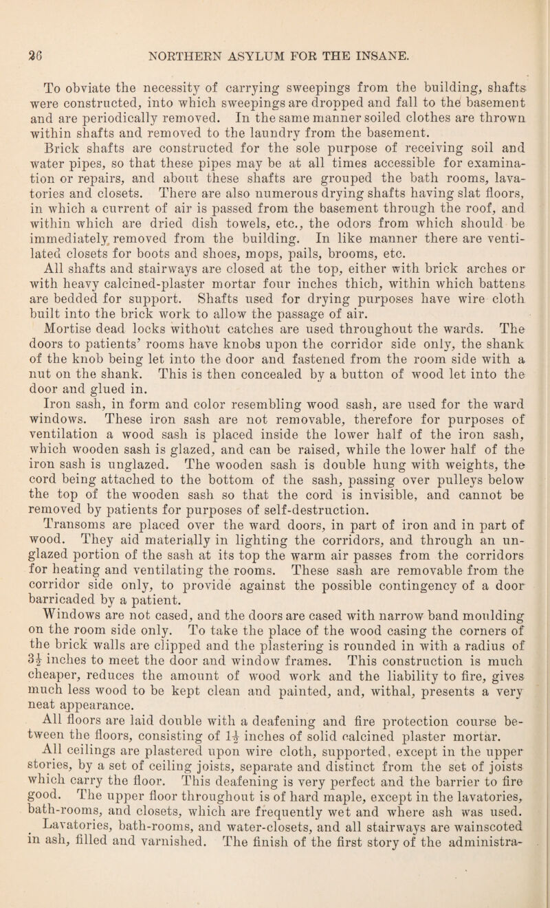 To obviate the necessity of carrying sweepings from the building, shafts were constructed, into which sweepings are dropped and fall to the basement and are periodically removed. In the same manner soiled clothes are thrown within shafts and removed to the laundry from the basement. Brick shafts are constructed for the sole purpose of receiving soil and water pipes, so that these pipes may be at all times accessible for examina¬ tion or repairs, and about these shafts are grouped the bath rooms, lava¬ tories and closets. There are also numerous drying shafts having slat floors, in which a current of air is passed from the basement through the roof, and within which are dried dish towels, etc., the odors from which should be immediately removed from the building. In like manner there are venti¬ lated closets for boots and shoes, mops, pails, brooms, etc. All shafts and stairways are closed at the top, either with brick arches or wdth heavy calcined-plaster mortar four inches thich, within which battens are bedded for support. Shafts used for drying purposes have wire cloth built into the brick work to allow the passage of air. Mortise dead locks without catches are used throughout the wards. The doors to patients’ rooms have knobs upon the corridor side only, the shank of the knob being let into the door and fastened from the room side with a nut on the shank. This is then concealed by a button of wood let into the door and glued in. Iron sash, in form and color resembling wood sash, are used for the ward windows. These iron sash are not removable, therefore for purposes of ventilation a wood sash is placed inside the lower half of the iron sash, which wooden sash is glazed, and can be raised, while the lower half of the iron sash is unglazed. The wooden sash is double hung with weights, the cord being attached to the bottom of the sash, passing over pulleys below the top of the wooden sash so that the cord is invisible, and cannot be removed by patients for purposes of self-destruction. Transoms are placed over the ward doors, in part of iron and in part of wood. They aid materially in lighting the corridors, and through an un- glazed portion of the sash at its top the warm air passes from the corridors for heating and ventilating the rooms. These sash are removable from the corridor side only, to provide against the possible contingency of a door- barricaded by a patient. Windows are not cased, and the doors are cased with narrow band moulding on the room side only. To take the place of the wood casing the corners of the brick walls are clipped and the plastering is rounded in with a radius of 3J inches to meet the door and window frames. This construction is much cheaper, reduces the amount of wood work and the liability to fire, gives much less wood to be kept clean and painted, and, withal, presents a very neat appearance. All floors are laid double with a deafening and fire protection course be¬ tween the floors, consisting of 1-J inches of solid calcined plaster mortar. All ceilings are plastered upon wire cloth, supported, except in the upper stories, by a set of ceiling joists, separate and distinct from the set of joists which carry the floor. This deafening is very perfect and the barrier to fire good. The upper floor throughout is of hard maple, except in the lavatories, bath-rooms, and closets, which are frequently wet and where ash was used. Lavatories, bath-rooms, and water-closets, and all stairways are wainscoted in ash, filled and varnished. The finish of the first story of the administra-