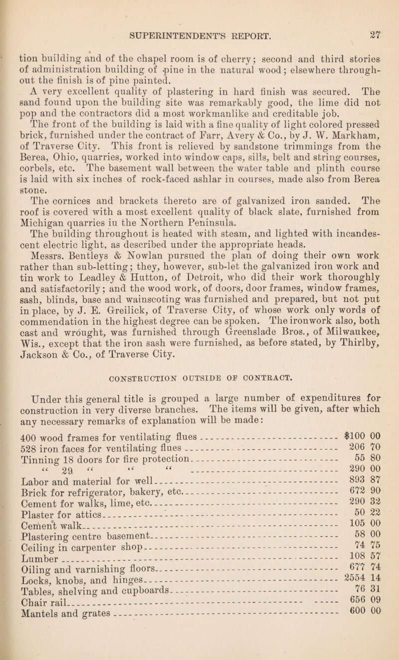 tion building and of the chapel room is of cherry; second and third stories of administration building of pine in the natural wood; elsewhere through¬ out the finish is of pine painted. A very excellent quality of plastering in hard finish was secured. The sand found upon the building site was remarkably good, the lime did not pop and the contractors did a most workmanlike and creditable job. The front of the building is laid with a fine quality of light colored pressed brick, furnished under the contract of Farr, Avery & Co., by J. W. Markham, of Traverse City. This front is relieved by sandstone trimmings from the Berea, Ohio, quarries, worked into window caps, sills, belt and string courses, corbels, etc. The basement wall between the water table and plinth course is laid with six inches of rock-faced ashlar in courses, made also from Berea stone. The cornices and brackets thereto are of galvanized iron sanded. The roof is covered with a most excellent quality of black slate, furnished from Michigan quarries iu the Northern Peninsula. The building throughout is heated with steam, and lighted with incandes¬ cent electric light, as described under the appropriate heads. Messrs. Bentleys & Nowlan pursued the plan of doing their own work rather than sub-letting; they, however, sub-let the galvanized iron work and tin work to Leadley & Hutton, of Detroit, who did their work thoroughly and satisfactorily; and the wood work, of doors, door frames, window frames, sash, blinds, base and wainscoting was furnished and prepared, but not put in place, by J. E. Greilick, of Traverse City, of whose work only words of commendation in the highest degree can be spoken. The ironwork also, both cast and wrought, was furnished through Greenslade Bros., of Milwaukee, Wis., except that the iron sash were furnished, as before stated, by Thirlby, Jackson & Co., of Traverse City. CONSTRUCTION OUTSIDE OF CONTRACT. Under this general title is grouped a large number of expenditures for construction in very diverse branches. The items will be given, after which any necessary remarks of explanation will be made: 400 wood frames for ventilating flues 528 iron faces for ventilating flues Tinning 18 doors for fire protection. “ 29. “ “ “ Labor and material for well- Brick for refrigerator, bakery, etc- Cement for walks, lime, etc- Plaster for attics.... Cement walk_ Plastering centre basement- Ceiling in carpenter shop-• Lumber---- Oiling and varnishing floors- Locks, knobs, and hinges- Tables, shelving and cupboards— Chair rail--- Mantels and grates- $100 00 206 70 55 80 290 00 893 87 672 90 290 32 50 22 105 00 58 00 74 75 108 57 677 74 2554 14 76 31 656 09 600 00