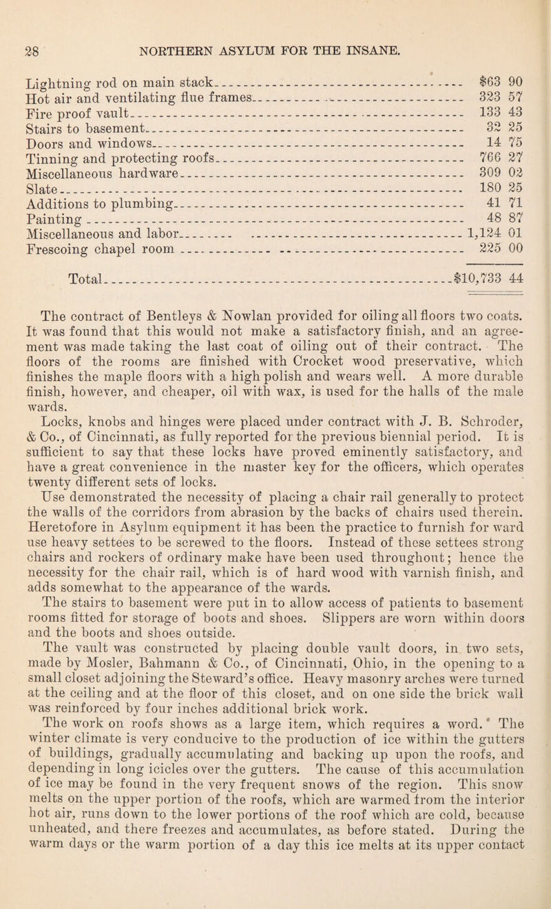 Lightning rod on main stack_____ $63 90 Hot air and ventilating flue frames- 323 57 Fire proof vault—------- 133 43 Stairs to basement- 32 25 Doors and windows- 14 75 Tinning and protecting roofs- 766 27 Miscellaneous hardware- 309 02 Slate-------—.-. 180 25 Additions to plumbing--- - ---- 41 71 Painting- 48 87 Miscellaneous and labor... 1,124 01 Frescoing chapel room .. 225 00 Total___$10,733 44 The contract of Bentleys & Howlan provided for oiling all floors two coats. It was found that this would not make a satisfactory finish, and an agree¬ ment was made taking the last coat of oiling out of their contract. The floors of the rooms are finished with Crocket wood preservative, which finishes the maple floors with a high polish and wears well. A more durable finish, however, and cheaper, oil with wax, is used for the halls of the male wards. Locks, knobs and hinges were placed under contract with J. B. Schroder, & Co., of Cincinnati, as fully reported for the previous biennial period. It is sufficient to say that these locks have proved eminently satisfactory, and have a great convenience in the master key for the officers, which operates twenty different sets of locks. Use demonstrated the necessity of placing a chair rail generally to protect the walls of the corridors from abrasion by the backs of chairs used therein. Heretofore in Asylum equipment it has been the practice to furnish for ward use heavy settees to be screwed to the floors. Instead of these settees strong chairs and rockers of ordinary make have been used throughout; hence the necessity for the chair rail, which is of hard wood with varnish finish, and adds somewhat to the appearance of the wards. The stairs to basement were put in to allow access of patients to basement rooms fitted for storage of boots and shoes. Slippers are worn within doors and the boots and shoes outside. The vault was constructed by placing double vault doors, in two sets, made by Mosler, Bahmann & Co., of Cincinnati, Ohio, in the opening to a small closet adjoining the Steward’s office. Heavy masonry arches were turned at the ceiling and at the floor of this closet, and on one side the brick wall was reinforced by four inches additional brick work. The work on roofs shows as a large item, which requires a word. The winter climate is very conducive to the production of ice within the gutters of buildings, gradually accumulating and backing up upon the roofs, and depending in long icicles over the gutters. The cause of this accumulation of ice may be found in the very frequent snows of the region. This snow melts on the upper portion of the roofs, which are warmed from the interior hot air, runs down to the lower portions of the roof which are cold, because unheated, and there freezes and accumulates, as before stated. During the warm days or the warm portion of a day this ice melts at its upper contact