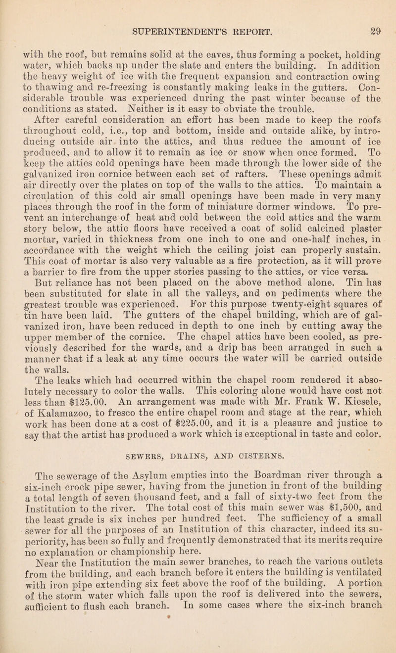 with the roof,, hut remains solid at the eaves,, thus forming a pocket, holding water, which backs up under the slate and enters the building. In addition the heavy weight of ice with the frequent expansion and contraction owing to thawing and re-freezing is constantly making leaks in the gutters. Con¬ siderable trouble was experienced during the past winter because of the conditions as stated. Neither is it easy to obviate the trouble. After careful consideration an effort has been made to keep the roofs throughout cold, i.e., top and bottom, inside and outside alike, by intro¬ ducing outside air into the attics, and thus reduce the amount of ice produced, and to allow it to remain as ice or snow when once formed. To keep the attics cold openings have been made through the lower side of the galvanized iron cornice between each set of rafters. These openings admit air directly over the plates on top of the walls to the attics. To maintain a circulation of this cold air small openings have been made in very many places through the roof in the form of miniature dormer windows. To pre¬ vent an interchange of heat and cold between the cold attics and the warm story below, the attic floors have received a coat of solid calcined plaster mortar, varied in thickness from one inch to one and one-half inches, in accordance with the weight which the ceiling joist can properly sustain. This coat of mortar is also very valuable as a fire protection, as it will prove a barrier to fire from the upper stories passing to the attics, or vice versa. But reliance has not been placed on the above method alone. Tin has been substituted for slate in all the valleys, and on pediments where the greatest trouble was experienced. For this purpose twenty-eight squares of tin have been laid. The gutters of the chapel building, which are of gal¬ vanized iron, have been reduced in depth to one inch by cutting away the upper member of the cornice. The chapel attics have been cooled, as pre¬ viously described for the wards, and a drip has been arranged in such a manner that if a leak at any time occurs the water will be carried outside the walls. The leaks which had occurred within the chapel room rendered it abso¬ lutely necessary to color the walls. This coloring alone would have cost not less than $125.00. An arrangement was made with Mr. Frank W. Kiesele, of Kalamazoo, to fresco the entire chapel room and stage at the rear, which work has been done at a cost of $225.00, and it is a pleasure and justice to say that the artist has produced a work which is exceptional in taste and color. SEWERS, DRAINS, AND CISTERNS. The sewerage of the Asylum empties into the Boardman river through a six-inch crock pipe sewer, having from the junction in front of the building a total length of seven thousand feet, and a fall of sixty-two feet from the Institution to the river. The total cost of this main sewer was $1,500, and the least grade is six inches per hundred feet. The sufficiency of a small sewer for all the purposes of an Institution of this character, indeed its su¬ periority, has been so fully and frequently demonstrated that its merits require no explanation or championship here. Near the Institution the main sewer branches, to reach the various outlets from the building, and each branch before it enters the building is ventilated with iron pipe extending six feet above the roof of the building. A portion of the storm water which falls upon the roof is delivered into the sewers, sufficient to flush each branch. In some cases where the six-inch branch